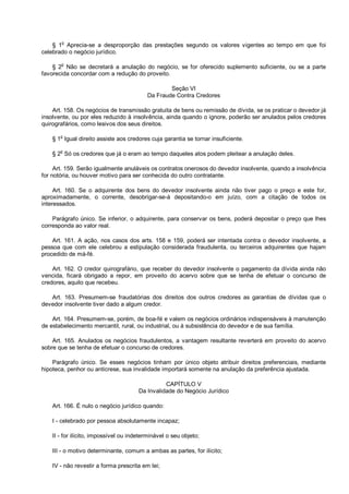 § 1o
Aprecia-se a desproporção das prestações segundo os valores vigentes ao tempo em que foi
celebrado o negócio jurídico.
§ 2o
Não se decretará a anulação do negócio, se for oferecido suplemento suficiente, ou se a parte
favorecida concordar com a redução do proveito.
Seção VI
Da Fraude Contra Credores
Art. 158. Os negócios de transmissão gratuita de bens ou remissão de dívida, se os praticar o devedor já
insolvente, ou por eles reduzido à insolvência, ainda quando o ignore, poderão ser anulados pelos credores
quirografários, como lesivos dos seus direitos.
§ 1
o
Igual direito assiste aos credores cuja garantia se tornar insuficiente.
§ 2o
Só os credores que já o eram ao tempo daqueles atos podem pleitear a anulação deles.
Art. 159. Serão igualmente anuláveis os contratos onerosos do devedor insolvente, quando a insolvência
for notória, ou houver motivo para ser conhecida do outro contratante.
Art. 160. Se o adquirente dos bens do devedor insolvente ainda não tiver pago o preço e este for,
aproximadamente, o corrente, desobrigar-se-á depositando-o em juízo, com a citação de todos os
interessados.
Parágrafo único. Se inferior, o adquirente, para conservar os bens, poderá depositar o preço que lhes
corresponda ao valor real.
Art. 161. A ação, nos casos dos arts. 158 e 159, poderá ser intentada contra o devedor insolvente, a
pessoa que com ele celebrou a estipulação considerada fraudulenta, ou terceiros adquirentes que hajam
procedido de má-fé.
Art. 162. O credor quirografário, que receber do devedor insolvente o pagamento da dívida ainda não
vencida, ficará obrigado a repor, em proveito do acervo sobre que se tenha de efetuar o concurso de
credores, aquilo que recebeu.
Art. 163. Presumem-se fraudatórias dos direitos dos outros credores as garantias de dívidas que o
devedor insolvente tiver dado a algum credor.
Art. 164. Presumem-se, porém, de boa-fé e valem os negócios ordinários indispensáveis à manutenção
de estabelecimento mercantil, rural, ou industrial, ou à subsistência do devedor e de sua família.
Art. 165. Anulados os negócios fraudulentos, a vantagem resultante reverterá em proveito do acervo
sobre que se tenha de efetuar o concurso de credores.
Parágrafo único. Se esses negócios tinham por único objeto atribuir direitos preferenciais, mediante
hipoteca, penhor ou anticrese, sua invalidade importará somente na anulação da preferência ajustada.
CAPÍTULO V
Da Invalidade do Negócio Jurídico
Art. 166. É nulo o negócio jurídico quando:
I - celebrado por pessoa absolutamente incapaz;
II - for ilícito, impossível ou indeterminável o seu objeto;
III - o motivo determinante, comum a ambas as partes, for ilícito;
IV - não revestir a forma prescrita em lei;
 