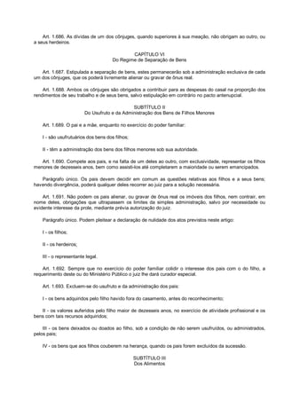 Art. 1.686. As dívidas de um dos cônjuges, quando superiores à sua meação, não obrigam ao outro, ou
a seus herdeiros.
CAPÍTULO VI
Do Regime de Separação de Bens
Art. 1.687. Estipulada a separação de bens, estes permanecerão sob a administração exclusiva de cada
um dos cônjuges, que os poderá livremente alienar ou gravar de ônus real.
Art. 1.688. Ambos os cônjuges são obrigados a contribuir para as despesas do casal na proporção dos
rendimentos de seu trabalho e de seus bens, salvo estipulação em contrário no pacto antenupcial.
SUBTÍTULO II
Do Usufruto e da Administração dos Bens de Filhos Menores
Art. 1.689. O pai e a mãe, enquanto no exercício do poder familiar:
I - são usufrutuários dos bens dos filhos;
II - têm a administração dos bens dos filhos menores sob sua autoridade.
Art. 1.690. Compete aos pais, e na falta de um deles ao outro, com exclusividade, representar os filhos
menores de dezesseis anos, bem como assisti-los até completarem a maioridade ou serem emancipados.
Parágrafo único. Os pais devem decidir em comum as questões relativas aos filhos e a seus bens;
havendo divergência, poderá qualquer deles recorrer ao juiz para a solução necessária.
Art. 1.691. Não podem os pais alienar, ou gravar de ônus real os imóveis dos filhos, nem contrair, em
nome deles, obrigações que ultrapassem os limites da simples administração, salvo por necessidade ou
evidente interesse da prole, mediante prévia autorização do juiz.
Parágrafo único. Podem pleitear a declaração de nulidade dos atos previstos neste artigo:
I - os filhos;
II - os herdeiros;
III - o representante legal.
Art. 1.692. Sempre que no exercício do poder familiar colidir o interesse dos pais com o do filho, a
requerimento deste ou do Ministério Público o juiz lhe dará curador especial.
Art. 1.693. Excluem-se do usufruto e da administração dos pais:
I - os bens adquiridos pelo filho havido fora do casamento, antes do reconhecimento;
II - os valores auferidos pelo filho maior de dezesseis anos, no exercício de atividade profissional e os
bens com tais recursos adquiridos;
III - os bens deixados ou doados ao filho, sob a condição de não serem usufruídos, ou administrados,
pelos pais;
IV - os bens que aos filhos couberem na herança, quando os pais forem excluídos da sucessão.
SUBTÍTULO III
Dos Alimentos
 