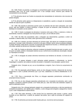 Art. 1.694. Podem os parentes, os cônjuges ou companheiros pedir uns aos outros os alimentos de que
necessitem para viver de modo compatível com a sua condição social, inclusive para atender às
necessidades de sua educação.
§ 1o
Os alimentos devem ser fixados na proporção das necessidades do reclamante e dos recursos da
pessoa obrigada.
§ 2o
Os alimentos serão apenas os indispensáveis à subsistência, quando a situação de necessidade
resultar de culpa de quem os pleiteia.
Art. 1.695. São devidos os alimentos quando quem os pretende não tem bens suficientes, nem pode
prover, pelo seu trabalho, à própria mantença, e aquele, de quem se reclamam, pode fornecê-los, sem
desfalque do necessário ao seu sustento.
Art. 1.696. O direito à prestação de alimentos é recíproco entre pais e filhos, e extensivo a todos os
ascendentes, recaindo a obrigação nos mais próximos em grau, uns em falta de outros.
Art. 1.697. Na falta dos ascendentes cabe a obrigação aos descendentes, guardada a ordem de
sucessão e, faltando estes, aos irmãos, assim germanos como unilaterais.
Art. 1.698. Se o parente, que deve alimentos em primeiro lugar, não estiver em condições de suportar
totalmente o encargo, serão chamados a concorrer os de grau imediato; sendo várias as pessoas obrigadas
a prestar alimentos, todas devem concorrer na proporção dos respectivos recursos, e, intentada ação contra
uma delas, poderão as demais ser chamadas a integrar a lide.
Art. 1.699. Se, fixados os alimentos, sobrevier mudança na situação financeira de quem os supre, ou na
de quem os recebe, poderá o interessado reclamar ao juiz, conforme as circunstâncias, exoneração, redução
ou majoração do encargo.
Art. 1.700. A obrigação de prestar alimentos transmite-se aos herdeiros do devedor, na forma do art.
1.694.
Art. 1.701. A pessoa obrigada a suprir alimentos poderá pensionar o alimentando, ou dar-lhe
hospedagem e sustento, sem prejuízo do dever de prestar o necessário à sua educação, quando menor.
Parágrafo único. Compete ao juiz, se as circunstâncias o exigirem, fixar a forma do cumprimento da
prestação.
Art. 1.702. Na separação judicial litigiosa, sendo um dos cônjuges inocente e desprovido de recursos,
prestar-lhe-á o outro a pensão alimentícia que o juiz fixar, obedecidos os critérios estabelecidos no art.
1.694.
Art. 1.703. Para a manutenção dos filhos, os cônjuges separados judicialmente contribuirão na
proporção de seus recursos.
Art. 1.704. Se um dos cônjuges separados judicialmente vier a necessitar de alimentos, será o outro
obrigado a prestá-los mediante pensão a ser fixada pelo juiz, caso não tenha sido declarado culpado na
ação de separação judicial.
Parágrafo único. Se o cônjuge declarado culpado vier a necessitar de alimentos, e não tiver parentes em
condições de prestá-los, nem aptidão para o trabalho, o outro cônjuge será obrigado a assegurá-los, fixando
o juiz o valor indispensável à sobrevivência.
Art. 1.705. Para obter alimentos, o filho havido fora do casamento pode acionar o genitor, sendo
facultado ao juiz determinar, a pedido de qualquer das partes, que a ação se processe em segredo de
justiça.
Art. 1.706. Os alimentos provisionais serão fixados pelo juiz, nos termos da lei processual.
 