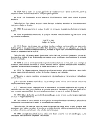 Art. 1.707. Pode o credor não exercer, porém lhe é vedado renunciar o direito a alimentos, sendo o
respectivo crédito insuscetível de cessão, compensação ou penhora.
Art. 1.708. Com o casamento, a união estável ou o concubinato do credor, cessa o dever de prestar
alimentos.
Parágrafo único. Com relação ao credor cessa, também, o direito a alimentos, se tiver procedimento
indigno em relação ao devedor.
Art. 1.709. O novo casamento do cônjuge devedor não extingue a obrigação constante da sentença de
divórcio.
Art. 1.710. As prestações alimentícias, de qualquer natureza, serão atualizadas segundo índice oficial
regularmente estabelecido.
SUBTÍTULO IV
Do Bem de Família
Art. 1.711. Podem os cônjuges, ou a entidade familiar, mediante escritura pública ou testamento,
destinar parte de seu patrimônio para instituir bem de família, desde que não ultrapasse um terço do
patrimônio líquido existente ao tempo da instituição, mantidas as regras sobre a impenhorabilidade do imóvel
residencial estabelecida em lei especial.
Parágrafo único. O terceiro poderá igualmente instituir bem de família por testamento ou doação,
dependendo a eficácia do ato da aceitação expressa de ambos os cônjuges beneficiados ou da entidade
familiar beneficiada.
Art. 1.712. O bem de família consistirá em prédio residencial urbano ou rural, com suas pertenças e
acessórios, destinando-se em ambos os casos a domicílio familiar, e poderá abranger valores mobiliários,
cuja renda será aplicada na conservação do imóvel e no sustento da família.
Art. 1.713. Os valores mobiliários, destinados aos fins previstos no artigo antecedente, não poderão
exceder o valor do prédio instituído em bem de família, à época de sua instituição.
§ 1o
Deverão os valores mobiliários ser devidamente individualizados no instrumento de instituição do
bem de família.
§ 2
o
Se se tratar de títulos nominativos, a sua instituição como bem de família deverá constar dos
respectivos livros de registro.
§ 3
o
O instituidor poderá determinar que a administração dos valores mobiliários seja confiada a
instituição financeira, bem como disciplinar a forma de pagamento da respectiva renda aos beneficiários,
caso em que a responsabilidade dos administradores obedecerá às regras do contrato de depósito.
Art. 1.714. O bem de família, quer instituído pelos cônjuges ou por terceiro, constitui-se pelo registro de
seu título no Registro de Imóveis.
Art. 1.715. O bem de família é isento de execução por dívidas posteriores à sua instituição, salvo as que
provierem de tributos relativos ao prédio, ou de despesas de condomínio.
Parágrafo único. No caso de execução pelas dívidas referidas neste artigo, o saldo existente será
aplicado em outro prédio, como bem de família, ou em títulos da dívida pública, para sustento familiar, salvo
se motivos relevantes aconselharem outra solução, a critério do juiz.
Art. 1.716. A isenção de que trata o artigo antecedente durará enquanto viver um dos cônjuges, ou, na
falta destes, até que os filhos completem a maioridade.
 