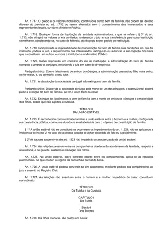 Art. 1.717. O prédio e os valores mobiliários, constituídos como bem da família, não podem ter destino
diverso do previsto no art. 1.712 ou serem alienados sem o consentimento dos interessados e seus
representantes legais, ouvido o Ministério Público.
Art. 1.718. Qualquer forma de liquidação da entidade administradora, a que se refere o § 3o
do art.
1.713, não atingirá os valores a ela confiados, ordenando o juiz a sua transferência para outra instituição
semelhante, obedecendo-se, no caso de falência, ao disposto sobre pedido de restituição.
Art. 1.719. Comprovada a impossibilidade da manutenção do bem de família nas condições em que foi
instituído, poderá o juiz, a requerimento dos interessados, extingui-lo ou autorizar a sub-rogação dos bens
que o constituem em outros, ouvidos o instituidor e o Ministério Público.
Art. 1.720. Salvo disposição em contrário do ato de instituição, a administração do bem de família
compete a ambos os cônjuges, resolvendo o juiz em caso de divergência.
Parágrafo único. Com o falecimento de ambos os cônjuges, a administração passará ao filho mais velho,
se for maior, e, do contrário, a seu tutor.
Art. 1.721. A dissolução da sociedade conjugal não extingue o bem de família.
Parágrafo único. Dissolvida a sociedade conjugal pela morte de um dos cônjuges, o sobrevivente poderá
pedir a extinção do bem de família, se for o único bem do casal.
Art. 1.722. Extingue-se, igualmente, o bem de família com a morte de ambos os cônjuges e a maioridade
dos filhos, desde que não sujeitos a curatela.
TÍTULO III
DA UNIÃO ESTÁVEL
Art. 1.723. É reconhecida como entidade familiar a união estável entre o homem e a mulher, configurada
na convivência pública, contínua e duradoura e estabelecida com o objetivo de constituição de família.
§ 1o
A união estável não se constituirá se ocorrerem os impedimentos do art. 1.521; não se aplicando a
incidência do inciso VI no caso de a pessoa casada se achar separada de fato ou judicialmente.
§ 2
o
As causas suspensivas do art. 1.523 não impedirão a caracterização da união estável.
Art. 1.724. As relações pessoais entre os companheiros obedecerão aos deveres de lealdade, respeito e
assistência, e de guarda, sustento e educação dos filhos.
Art. 1.725. Na união estável, salvo contrato escrito entre os companheiros, aplica-se às relações
patrimoniais, no que couber, o regime da comunhão parcial de bens.
Art. 1.726. A união estável poderá converter-se em casamento, mediante pedido dos companheiros ao
juiz e assento no Registro Civil.
Art. 1.727. As relações não eventuais entre o homem e a mulher, impedidos de casar, constituem
concubinato.
TÍTULO IV
Da Tutela e da Curatela
CAPÍTULO I
Da Tutela
Seção I
Dos Tutores
Art. 1.728. Os filhos menores são postos em tutela:
 