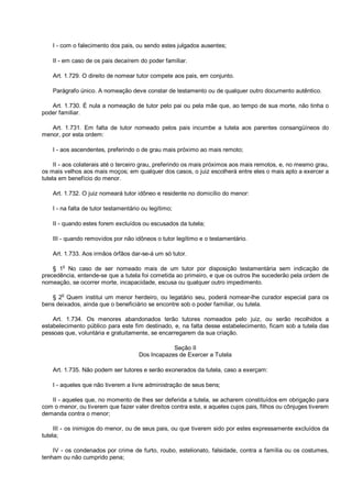 I - com o falecimento dos pais, ou sendo estes julgados ausentes;
II - em caso de os pais decaírem do poder familiar.
Art. 1.729. O direito de nomear tutor compete aos pais, em conjunto.
Parágrafo único. A nomeação deve constar de testamento ou de qualquer outro documento autêntico.
Art. 1.730. É nula a nomeação de tutor pelo pai ou pela mãe que, ao tempo de sua morte, não tinha o
poder familiar.
Art. 1.731. Em falta de tutor nomeado pelos pais incumbe a tutela aos parentes consangüíneos do
menor, por esta ordem:
I - aos ascendentes, preferindo o de grau mais próximo ao mais remoto;
II - aos colaterais até o terceiro grau, preferindo os mais próximos aos mais remotos, e, no mesmo grau,
os mais velhos aos mais moços; em qualquer dos casos, o juiz escolherá entre eles o mais apto a exercer a
tutela em benefício do menor.
Art. 1.732. O juiz nomeará tutor idôneo e residente no domicílio do menor:
I - na falta de tutor testamentário ou legítimo;
II - quando estes forem excluídos ou escusados da tutela;
III - quando removidos por não idôneos o tutor legítimo e o testamentário.
Art. 1.733. Aos irmãos órfãos dar-se-á um só tutor.
§ 1
o
No caso de ser nomeado mais de um tutor por disposição testamentária sem indicação de
precedência, entende-se que a tutela foi cometida ao primeiro, e que os outros lhe sucederão pela ordem de
nomeação, se ocorrer morte, incapacidade, escusa ou qualquer outro impedimento.
§ 2
o
Quem institui um menor herdeiro, ou legatário seu, poderá nomear-lhe curador especial para os
bens deixados, ainda que o beneficiário se encontre sob o poder familiar, ou tutela.
Art. 1.734. Os menores abandonados terão tutores nomeados pelo juiz, ou serão recolhidos a
estabelecimento público para este fim destinado, e, na falta desse estabelecimento, ficam sob a tutela das
pessoas que, voluntária e gratuitamente, se encarregarem da sua criação.
Seção II
Dos Incapazes de Exercer a Tutela
Art. 1.735. Não podem ser tutores e serão exonerados da tutela, caso a exerçam:
I - aqueles que não tiverem a livre administração de seus bens;
II - aqueles que, no momento de lhes ser deferida a tutela, se acharem constituídos em obrigação para
com o menor, ou tiverem que fazer valer direitos contra este, e aqueles cujos pais, filhos ou cônjuges tiverem
demanda contra o menor;
III - os inimigos do menor, ou de seus pais, ou que tiverem sido por estes expressamente excluídos da
tutela;
IV - os condenados por crime de furto, roubo, estelionato, falsidade, contra a família ou os costumes,
tenham ou não cumprido pena;
 