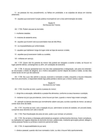 V - as pessoas de mau procedimento, ou falhas em probidade, e as culpadas de abuso em tutorias
anteriores;
VI - aqueles que exercerem função pública incompatível com a boa administração da tutela.
Seção III
Da Escusa dos Tutores
Art. 1.736. Podem escusar-se da tutela:
I - mulheres casadas;
II - maiores de sessenta anos;
III - aqueles que tiverem sob sua autoridade mais de três filhos;
IV - os impossibilitados por enfermidade;
V - aqueles que habitarem longe do lugar onde se haja de exercer a tutela;
VI - aqueles que já exercerem tutela ou curatela;
VII - militares em serviço.
Art. 1.737. Quem não for parente do menor não poderá ser obrigado a aceitar a tutela, se houver no
lugar parente idôneo, consangüíneo ou afim, em condições de exercê-la.
Art. 1.738. A escusa apresentar-se-á nos dez dias subseqüentes à designação, sob pena de entender-
se renunciado o direito de alegá-la; se o motivo escusatório ocorrer depois de aceita a tutela, os dez dias
contar-se-ão do em que ele sobrevier.
Art. 1.739. Se o juiz não admitir a escusa, exercerá o nomeado a tutela, enquanto o recurso interposto
não tiver provimento, e responderá desde logo pelas perdas e danos que o menor venha a sofrer.
Seção IV
Do Exercício da Tutela
Art. 1.740. Incumbe ao tutor, quanto à pessoa do menor:
I - dirigir-lhe a educação, defendê-lo e prestar-lhe alimentos, conforme os seus haveres e condição;
II - reclamar do juiz que providencie, como houver por bem, quando o menor haja mister correção;
III - adimplir os demais deveres que normalmente cabem aos pais, ouvida a opinião do menor, se este já
contar doze anos de idade.
Art. 1.741. Incumbe ao tutor, sob a inspeção do juiz, administrar os bens do tutelado, em proveito deste,
cumprindo seus deveres com zelo e boa-fé.
Art. 1.742. Para fiscalização dos atos do tutor, pode o juiz nomear um protutor.
Art. 1.743. Se os bens e interesses administrativos exigirem conhecimentos técnicos, forem complexos,
ou realizados em lugares distantes do domicílio do tutor, poderá este, mediante aprovação judicial, delegar a
outras pessoas físicas ou jurídicas o exercício parcial da tutela.
Art. 1.744. A responsabilidade do juiz será:
I - direta e pessoal, quando não tiver nomeado o tutor, ou não o houver feito oportunamente;
 