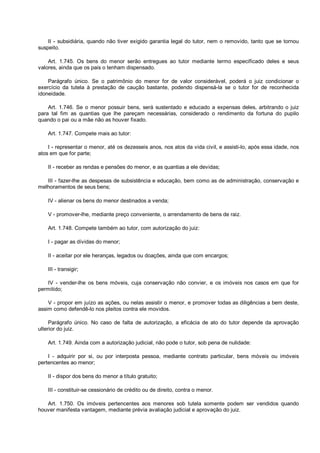 II - subsidiária, quando não tiver exigido garantia legal do tutor, nem o removido, tanto que se tornou
suspeito.
Art. 1.745. Os bens do menor serão entregues ao tutor mediante termo especificado deles e seus
valores, ainda que os pais o tenham dispensado.
Parágrafo único. Se o patrimônio do menor for de valor considerável, poderá o juiz condicionar o
exercício da tutela à prestação de caução bastante, podendo dispensá-la se o tutor for de reconhecida
idoneidade.
Art. 1.746. Se o menor possuir bens, será sustentado e educado a expensas deles, arbitrando o juiz
para tal fim as quantias que lhe pareçam necessárias, considerado o rendimento da fortuna do pupilo
quando o pai ou a mãe não as houver fixado.
Art. 1.747. Compete mais ao tutor:
I - representar o menor, até os dezesseis anos, nos atos da vida civil, e assisti-lo, após essa idade, nos
atos em que for parte;
II - receber as rendas e pensões do menor, e as quantias a ele devidas;
III - fazer-lhe as despesas de subsistência e educação, bem como as de administração, conservação e
melhoramentos de seus bens;
IV - alienar os bens do menor destinados a venda;
V - promover-lhe, mediante preço conveniente, o arrendamento de bens de raiz.
Art. 1.748. Compete também ao tutor, com autorização do juiz:
I - pagar as dívidas do menor;
II - aceitar por ele heranças, legados ou doações, ainda que com encargos;
III - transigir;
IV - vender-lhe os bens móveis, cuja conservação não convier, e os imóveis nos casos em que for
permitido;
V - propor em juízo as ações, ou nelas assistir o menor, e promover todas as diligências a bem deste,
assim como defendê-lo nos pleitos contra ele movidos.
Parágrafo único. No caso de falta de autorização, a eficácia de ato do tutor depende da aprovação
ulterior do juiz.
Art. 1.749. Ainda com a autorização judicial, não pode o tutor, sob pena de nulidade:
I - adquirir por si, ou por interposta pessoa, mediante contrato particular, bens móveis ou imóveis
pertencentes ao menor;
II - dispor dos bens do menor a título gratuito;
III - constituir-se cessionário de crédito ou de direito, contra o menor.
Art. 1.750. Os imóveis pertencentes aos menores sob tutela somente podem ser vendidos quando
houver manifesta vantagem, mediante prévia avaliação judicial e aprovação do juiz.
 