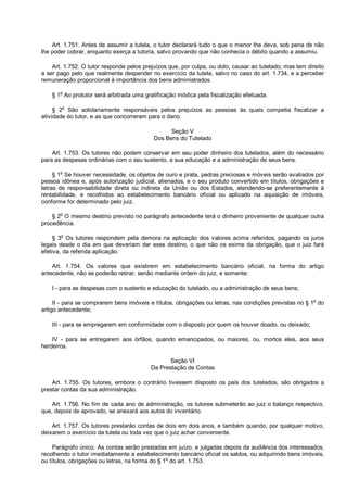 Art. 1.751. Antes de assumir a tutela, o tutor declarará tudo o que o menor lhe deva, sob pena de não
lhe poder cobrar, enquanto exerça a tutoria, salvo provando que não conhecia o débito quando a assumiu.
Art. 1.752. O tutor responde pelos prejuízos que, por culpa, ou dolo, causar ao tutelado; mas tem direito
a ser pago pelo que realmente despender no exercício da tutela, salvo no caso do art. 1.734, e a perceber
remuneração proporcional à importância dos bens administrados.
§ 1o
Ao protutor será arbitrada uma gratificação módica pela fiscalização efetuada.
§ 2
o
São solidariamente responsáveis pelos prejuízos as pessoas às quais competia fiscalizar a
atividade do tutor, e as que concorreram para o dano.
Seção V
Dos Bens do Tutelado
Art. 1.753. Os tutores não podem conservar em seu poder dinheiro dos tutelados, além do necessário
para as despesas ordinárias com o seu sustento, a sua educação e a administração de seus bens.
§ 1
o
Se houver necessidade, os objetos de ouro e prata, pedras preciosas e móveis serão avaliados por
pessoa idônea e, após autorização judicial, alienados, e o seu produto convertido em títulos, obrigações e
letras de responsabilidade direta ou indireta da União ou dos Estados, atendendo-se preferentemente à
rentabilidade, e recolhidos ao estabelecimento bancário oficial ou aplicado na aquisição de imóveis,
conforme for determinado pelo juiz.
§ 2o
O mesmo destino previsto no parágrafo antecedente terá o dinheiro proveniente de qualquer outra
procedência.
§ 3
o
Os tutores respondem pela demora na aplicação dos valores acima referidos, pagando os juros
legais desde o dia em que deveriam dar esse destino, o que não os exime da obrigação, que o juiz fará
efetiva, da referida aplicação.
Art. 1.754. Os valores que existirem em estabelecimento bancário oficial, na forma do artigo
antecedente, não se poderão retirar, senão mediante ordem do juiz, e somente:
I - para as despesas com o sustento e educação do tutelado, ou a administração de seus bens;
II - para se comprarem bens imóveis e títulos, obrigações ou letras, nas condições previstas no § 1
o
do
artigo antecedente;
III - para se empregarem em conformidade com o disposto por quem os houver doado, ou deixado;
IV - para se entregarem aos órfãos, quando emancipados, ou maiores, ou, mortos eles, aos seus
herdeiros.
Seção VI
Da Prestação de Contas
Art. 1.755. Os tutores, embora o contrário tivessem disposto os pais dos tutelados, são obrigados a
prestar contas da sua administração.
Art. 1.756. No fim de cada ano de administração, os tutores submeterão ao juiz o balanço respectivo,
que, depois de aprovado, se anexará aos autos do inventário.
Art. 1.757. Os tutores prestarão contas de dois em dois anos, e também quando, por qualquer motivo,
deixarem o exercício da tutela ou toda vez que o juiz achar conveniente.
Parágrafo único. As contas serão prestadas em juízo, e julgadas depois da audiência dos interessados,
recolhendo o tutor imediatamente a estabelecimento bancário oficial os saldos, ou adquirindo bens imóveis,
ou títulos, obrigações ou letras, na forma do § 1o
do art. 1.753.
 