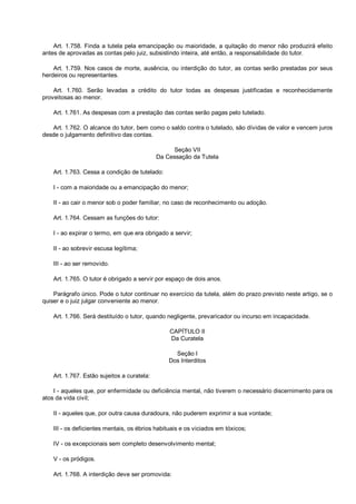 Art. 1.758. Finda a tutela pela emancipação ou maioridade, a quitação do menor não produzirá efeito
antes de aprovadas as contas pelo juiz, subsistindo inteira, até então, a responsabilidade do tutor.
Art. 1.759. Nos casos de morte, ausência, ou interdição do tutor, as contas serão prestadas por seus
herdeiros ou representantes.
Art. 1.760. Serão levadas a crédito do tutor todas as despesas justificadas e reconhecidamente
proveitosas ao menor.
Art. 1.761. As despesas com a prestação das contas serão pagas pelo tutelado.
Art. 1.762. O alcance do tutor, bem como o saldo contra o tutelado, são dívidas de valor e vencem juros
desde o julgamento definitivo das contas.
Seção VII
Da Cessação da Tutela
Art. 1.763. Cessa a condição de tutelado:
I - com a maioridade ou a emancipação do menor;
II - ao cair o menor sob o poder familiar, no caso de reconhecimento ou adoção.
Art. 1.764. Cessam as funções do tutor:
I - ao expirar o termo, em que era obrigado a servir;
II - ao sobrevir escusa legítima;
III - ao ser removido.
Art. 1.765. O tutor é obrigado a servir por espaço de dois anos.
Parágrafo único. Pode o tutor continuar no exercício da tutela, além do prazo previsto neste artigo, se o
quiser e o juiz julgar conveniente ao menor.
Art. 1.766. Será destituído o tutor, quando negligente, prevaricador ou incurso em incapacidade.
CAPÍTULO II
Da Curatela
Seção I
Dos Interditos
Art. 1.767. Estão sujeitos a curatela:
I - aqueles que, por enfermidade ou deficiência mental, não tiverem o necessário discernimento para os
atos da vida civil;
II - aqueles que, por outra causa duradoura, não puderem exprimir a sua vontade;
III - os deficientes mentais, os ébrios habituais e os viciados em tóxicos;
IV - os excepcionais sem completo desenvolvimento mental;
V - os pródigos.
Art. 1.768. A interdição deve ser promovida:
 
