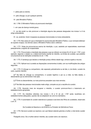 I - pelos pais ou tutores;
II - pelo cônjuge, ou por qualquer parente;
III - pelo Ministério Público.
Art. 1.769. O Ministério Público só promoverá interdição:
I - em caso de doença mental grave;
II - se não existir ou não promover a interdição alguma das pessoas designadas nos incisos I e II do
artigo antecedente;
III - se, existindo, forem incapazes as pessoas mencionadas no inciso antecedente.
Art. 1.770. Nos casos em que a interdição for promovida pelo Ministério Público, o juiz nomeará defensor
ao suposto incapaz; nos demais casos o Ministério Público será o defensor.
Art. 1.771. Antes de pronunciar-se acerca da interdição, o juiz, assistido por especialistas, examinará
pessoalmente o argüido de incapacidade.
Art. 1.772. Pronunciada a interdição das pessoas a que se referem os incisos III e IV do art. 1.767, o juiz
assinará, segundo o estado ou o desenvolvimento mental do interdito, os limites da curatela, que poderão
circunscrever-se às restrições constantes do art. 1.782.
Art. 1.773. A sentença que declara a interdição produz efeitos desde logo, embora sujeita a recurso.
Art. 1.774. Aplicam-se à curatela as disposições concernentes à tutela, com as modificações dos artigos
seguintes.
Art. 1.775. O cônjuge ou companheiro, não separado judicialmente ou de fato, é, de direito, curador do
outro, quando interdito.
§1o
Na falta do cônjuge ou companheiro, é curador legítimo o pai ou a mãe; na falta destes, o
descendente que se demonstrar mais apto.
§ 2o
Entre os descendentes, os mais próximos precedem aos mais remotos.
§ 3
o
Na falta das pessoas mencionadas neste artigo, compete ao juiz a escolha do curador.
Art. 1.776. Havendo meio de recuperar o interdito, o curador promover-lhe-á o tratamento em
estabelecimento apropriado.
Art. 1.777. Os interditos referidos nos incisos I, III e IV do art. 1.767 serão recolhidos em
estabelecimentos adequados, quando não se adaptarem ao convívio doméstico.
Art. 1.778. A autoridade do curador estende-se à pessoa e aos bens dos filhos do curatelado, observado
o art. 5
o
.
Seção II
Da Curatela do Nascituro e do Enfermo ou Portador de Deficiência Física
Art. 1.779. Dar-se-á curador ao nascituro, se o pai falecer estando grávida a mulher, e não tendo o poder
familiar.
Parágrafo único. Se a mulher estiver interdita, seu curador será o do nascituro.
 