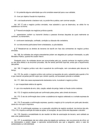 V - for preterida alguma solenidade que a lei considere essencial para a sua validade;
VI - tiver por objetivo fraudar lei imperativa;
VII - a lei taxativamente o declarar nulo, ou proibir-lhe a prática, sem cominar sanção.
Art. 167. É nulo o negócio jurídico simulado, mas subsistirá o que se dissimulou, se válido for na
substância e na forma.
§ 1o
Haverá simulação nos negócios jurídicos quando:
I - aparentarem conferir ou transmitir direitos a pessoas diversas daquelas às quais realmente se
conferem, ou transmitem;
II - contiverem declaração, confissão, condição ou cláusula não verdadeira;
III - os instrumentos particulares forem antedatados, ou pós-datados.
§ 2
o
Ressalvam-se os direitos de terceiros de boa-fé em face dos contraentes do negócio jurídico
simulado.
Art. 168. As nulidades dos artigos antecedentes podem ser alegadas por qualquer interessado, ou pelo
Ministério Público, quando lhe couber intervir.
Parágrafo único. As nulidades devem ser pronunciadas pelo juiz, quando conhecer do negócio jurídico
ou dos seus efeitos e as encontrar provadas, não lhe sendo permitido supri-las, ainda que a requerimento
das partes.
Art. 169. O negócio jurídico nulo não é suscetível de confirmação, nem convalesce pelo decurso do
tempo.
Art. 170. Se, porém, o negócio jurídico nulo contiver os requisitos de outro, subsistirá este quando o fim
a que visavam as partes permitir supor que o teriam querido, se houvessem previsto a nulidade.
Art. 171. Além dos casos expressamente declarados na lei, é anulável o negócio jurídico:
I - por incapacidade relativa do agente;
II - por vício resultante de erro, dolo, coação, estado de perigo, lesão ou fraude contra credores.
Art. 172. O negócio anulável pode ser confirmado pelas partes, salvo direito de terceiro.
Art. 173. O ato de confirmação deve conter a substância do negócio celebrado e a vontade expressa de
mantê-lo.
Art. 174. É escusada a confirmação expressa, quando o negócio já foi cumprido em parte pelo devedor,
ciente do vício que o inquinava.
Art. 175. A confirmação expressa, ou a execução voluntária de negócio anulável, nos termos dos arts.
172 a 174, importa a extinção de todas as ações, ou exceções, de que contra ele dispusesse o devedor.
Art. 176. Quando a anulabilidade do ato resultar da falta de autorização de terceiro, será validado se
este a der posteriormente.
Art. 177. A anulabilidade não tem efeito antes de julgada por sentença, nem se pronuncia de ofício; só
os interessados a podem alegar, e aproveita exclusivamente aos que a alegarem, salvo o caso de
solidariedade ou indivisibilidade.
 