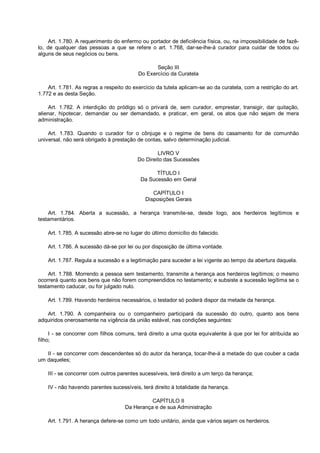 Art. 1.780. A requerimento do enfermo ou portador de deficiência física, ou, na impossibilidade de fazê-
lo, de qualquer das pessoas a que se refere o art. 1.768, dar-se-lhe-á curador para cuidar de todos ou
alguns de seus negócios ou bens.
Seção III
Do Exercício da Curatela
Art. 1.781. As regras a respeito do exercício da tutela aplicam-se ao da curatela, com a restrição do art.
1.772 e as desta Seção.
Art. 1.782. A interdição do pródigo só o privará de, sem curador, emprestar, transigir, dar quitação,
alienar, hipotecar, demandar ou ser demandado, e praticar, em geral, os atos que não sejam de mera
administração.
Art. 1.783. Quando o curador for o cônjuge e o regime de bens do casamento for de comunhão
universal, não será obrigado à prestação de contas, salvo determinação judicial.
LIVRO V
Do Direito das Sucessões
TÍTULO I
Da Sucessão em Geral
CAPÍTULO I
Disposições Gerais
Art. 1.784. Aberta a sucessão, a herança transmite-se, desde logo, aos herdeiros legítimos e
testamentários.
Art. 1.785. A sucessão abre-se no lugar do último domicílio do falecido.
Art. 1.786. A sucessão dá-se por lei ou por disposição de última vontade.
Art. 1.787. Regula a sucessão e a legitimação para suceder a lei vigente ao tempo da abertura daquela.
Art. 1.788. Morrendo a pessoa sem testamento, transmite a herança aos herdeiros legítimos; o mesmo
ocorrerá quanto aos bens que não forem compreendidos no testamento; e subsiste a sucessão legítima se o
testamento caducar, ou for julgado nulo.
Art. 1.789. Havendo herdeiros necessários, o testador só poderá dispor da metade da herança.
Art. 1.790. A companheira ou o companheiro participará da sucessão do outro, quanto aos bens
adquiridos onerosamente na vigência da união estável, nas condições seguintes:
I - se concorrer com filhos comuns, terá direito a uma quota equivalente à que por lei for atribuída ao
filho;
II - se concorrer com descendentes só do autor da herança, tocar-lhe-á a metade do que couber a cada
um daqueles;
III - se concorrer com outros parentes sucessíveis, terá direito a um terço da herança;
IV - não havendo parentes sucessíveis, terá direito à totalidade da herança.
CAPÍTULO II
Da Herança e de sua Administração
Art. 1.791. A herança defere-se como um todo unitário, ainda que vários sejam os herdeiros.
 
