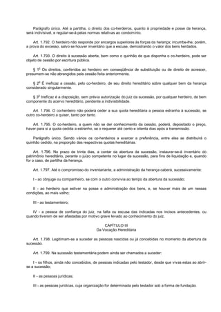 Parágrafo único. Até a partilha, o direito dos co-herdeiros, quanto à propriedade e posse da herança,
será indivisível, e regular-se-á pelas normas relativas ao condomínio.
Art. 1.792. O herdeiro não responde por encargos superiores às forças da herança; incumbe-lhe, porém,
a prova do excesso, salvo se houver inventário que a escuse, demostrando o valor dos bens herdados.
Art. 1.793. O direito à sucessão aberta, bem como o quinhão de que disponha o co-herdeiro, pode ser
objeto de cessão por escritura pública.
§ 1o
Os direitos, conferidos ao herdeiro em conseqüência de substituição ou de direito de acrescer,
presumem-se não abrangidos pela cessão feita anteriormente.
§ 2
o
É ineficaz a cessão, pelo co-herdeiro, de seu direito hereditário sobre qualquer bem da herança
considerado singularmente.
§ 3
o
Ineficaz é a disposição, sem prévia autorização do juiz da sucessão, por qualquer herdeiro, de bem
componente do acervo hereditário, pendente a indivisibilidade.
Art. 1.794. O co-herdeiro não poderá ceder a sua quota hereditária a pessoa estranha à sucessão, se
outro co-herdeiro a quiser, tanto por tanto.
Art. 1.795. O co-herdeiro, a quem não se der conhecimento da cessão, poderá, depositado o preço,
haver para si a quota cedida a estranho, se o requerer até cento e oitenta dias após a transmissão.
Parágrafo único. Sendo vários os co-herdeiros a exercer a preferência, entre eles se distribuirá o
quinhão cedido, na proporção das respectivas quotas hereditárias.
Art. 1.796. No prazo de trinta dias, a contar da abertura da sucessão, instaurar-se-á inventário do
patrimônio hereditário, perante o juízo competente no lugar da sucessão, para fins de liquidação e, quando
for o caso, de partilha da herança.
Art. 1.797. Até o compromisso do inventariante, a administração da herança caberá, sucessivamente:
I - ao cônjuge ou companheiro, se com o outro convivia ao tempo da abertura da sucessão;
II - ao herdeiro que estiver na posse e administração dos bens, e, se houver mais de um nessas
condições, ao mais velho;
III - ao testamenteiro;
IV - a pessoa de confiança do juiz, na falta ou escusa das indicadas nos incisos antecedentes, ou
quando tiverem de ser afastadas por motivo grave levado ao conhecimento do juiz.
CAPÍTULO III
Da Vocação Hereditária
Art. 1.798. Legitimam-se a suceder as pessoas nascidas ou já concebidas no momento da abertura da
sucessão.
Art. 1.799. Na sucessão testamentária podem ainda ser chamados a suceder:
I - os filhos, ainda não concebidos, de pessoas indicadas pelo testador, desde que vivas estas ao abrir-
se a sucessão;
II - as pessoas jurídicas;
III - as pessoas jurídicas, cuja organização for determinada pelo testador sob a forma de fundação.
 