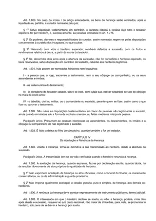 Art. 1.800. No caso do inciso I do artigo antecedente, os bens da herança serão confiados, após a
liquidação ou partilha, a curador nomeado pelo juiz.
§ 1o
Salvo disposição testamentária em contrário, a curatela caberá à pessoa cujo filho o testador
esperava ter por herdeiro, e, sucessivamente, às pessoas indicadas no art. 1.775.
§ 2
o
Os poderes, deveres e responsabilidades do curador, assim nomeado, regem-se pelas disposições
concernentes à curatela dos incapazes, no que couber.
§ 3
o
Nascendo com vida o herdeiro esperado, ser-lhe-á deferida a sucessão, com os frutos e
rendimentos relativos à deixa, a partir da morte do testador.
§ 4
o
Se, decorridos dois anos após a abertura da sucessão, não for concebido o herdeiro esperado, os
bens reservados, salvo disposição em contrário do testador, caberão aos herdeiros legítimos.
Art. 1.801. Não podem ser nomeados herdeiros nem legatários:
I - a pessoa que, a rogo, escreveu o testamento, nem o seu cônjuge ou companheiro, ou os seus
ascendentes e irmãos;
II - as testemunhas do testamento;
III - o concubino do testador casado, salvo se este, sem culpa sua, estiver separado de fato do cônjuge
há mais de cinco anos;
IV - o tabelião, civil ou militar, ou o comandante ou escrivão, perante quem se fizer, assim como o que
fizer ou aprovar o testamento.
Art. 1.802. São nulas as disposições testamentárias em favor de pessoas não legitimadas a suceder,
ainda quando simuladas sob a forma de contrato oneroso, ou feitas mediante interposta pessoa.
Parágrafo único. Presumem-se pessoas interpostas os ascendentes, os descendentes, os irmãos e o
cônjuge ou companheiro do não legitimado a suceder.
Art. 1.803. É lícita a deixa ao filho do concubino, quando também o for do testador.
CAPÍTULO IV
Da Aceitação e Renúncia da Herança
Art. 1.804. Aceita a herança, torna-se definitiva a sua transmissão ao herdeiro, desde a abertura da
sucessão.
Parágrafo único. A transmissão tem-se por não verificada quando o herdeiro renuncia à herança.
Art. 1.805. A aceitação da herança, quando expressa, faz-se por declaração escrita; quando tácita, há
de resultar tão-somente de atos próprios da qualidade de herdeiro.
§ 1o
Não exprimem aceitação de herança os atos oficiosos, como o funeral do finado, os meramente
conservatórios, ou os de administração e guarda provisória.
§ 2o
Não importa igualmente aceitação a cessão gratuita, pura e simples, da herança, aos demais co-
herdeiros.
Art. 1.806. A renúncia da herança deve constar expressamente de instrumento público ou termo judicial.
Art. 1.807. O interessado em que o herdeiro declare se aceita, ou não, a herança, poderá, vinte dias
após aberta a sucessão, requerer ao juiz prazo razoável, não maior de trinta dias, para, nele, se pronunciar o
herdeiro, sob pena de se haver a herança por aceita.
 
