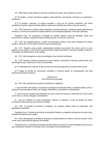 Art. 1.808. Não se pode aceitar ou renunciar a herança em parte, sob condição ou a termo.
§ 1
o
O herdeiro, a quem se testarem legados, pode aceitá-los, renunciando a herança; ou, aceitando-a,
repudiá-los.
§ 2
o
O herdeiro, chamado, na mesma sucessão, a mais de um quinhão hereditário, sob títulos
sucessórios diversos, pode livremente deliberar quanto aos quinhões que aceita e aos que renuncia.
Art. 1.809. Falecendo o herdeiro antes de declarar se aceita a herança, o poder de aceitar passa-lhe aos
herdeiros, a menos que se trate de vocação adstrita a uma condição suspensiva, ainda não verificada.
Parágrafo único. Os chamados à sucessão do herdeiro falecido antes da aceitação, desde que
concordem em receber a segunda herança, poderão aceitar ou renunciar a primeira.
Art. 1.810. Na sucessão legítima, a parte do renunciante acresce à dos outros herdeiros da mesma
classe e, sendo ele o único desta, devolve-se aos da subseqüente.
Art. 1.811. Ninguém pode suceder, representando herdeiro renunciante. Se, porém, ele for o único
legítimo da sua classe, ou se todos os outros da mesma classe renunciarem a herança, poderão os filhos vir
à sucessão, por direito próprio, e por cabeça.
Art. 1.812. São irrevogáveis os atos de aceitação ou de renúncia da herança.
Art. 1.813. Quando o herdeiro prejudicar os seus credores, renunciando à herança, poderão eles, com
autorização do juiz, aceitá-la em nome do renunciante.
§ 1
o
A habilitação dos credores se fará no prazo de trinta dias seguintes ao conhecimento do fato.
§ 2o
Pagas as dívidas do renunciante, prevalece a renúncia quanto ao remanescente, que será
devolvido aos demais herdeiros.
CAPÍTULO V
Dos Excluídos da Sucessão
Art. 1.814. São excluídos da sucessão os herdeiros ou legatários:
I - que houverem sido autores, co-autores ou partícipes de homicídio doloso, ou tentativa deste, contra a
pessoa de cuja sucessão se tratar, seu cônjuge, companheiro, ascendente ou descendente;
II - que houverem acusado caluniosamente em juízo o autor da herança ou incorrerem em crime contra
a sua honra, ou de seu cônjuge ou companheiro;
III - que, por violência ou meios fraudulentos, inibirem ou obstarem o autor da herança de dispor
livremente de seus bens por ato de última vontade.
Art. 1.815. A exclusão do herdeiro ou legatário, em qualquer desses casos de indignidade, será
declarada por sentença.
Parágrafo único. O direito de demandar a exclusão do herdeiro ou legatário extingue-se em quatro anos,
contados da abertura da sucessão.
Art. 1.816. São pessoais os efeitos da exclusão; os descendentes do herdeiro excluído sucedem, como
se ele morto fosse antes da abertura da sucessão.
Parágrafo único. O excluído da sucessão não terá direito ao usufruto ou à administração dos bens que a
seus sucessores couberem na herança, nem à sucessão eventual desses bens.
 