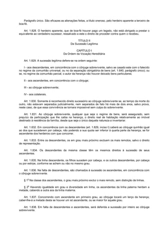 Parágrafo único. São eficazes as alienações feitas, a título oneroso, pelo herdeiro aparente a terceiro de
boa-fé.
Art. 1.828. O herdeiro aparente, que de boa-fé houver pago um legado, não está obrigado a prestar o
equivalente ao verdadeiro sucessor, ressalvado a este o direito de proceder contra quem o recebeu.
TÍTULO II
Da Sucessão Legítima
CAPÍTULO I
Da Ordem da Vocação Hereditária
Art. 1.829. A sucessão legítima defere-se na ordem seguinte:
I - aos descendentes, em concorrência com o cônjuge sobrevivente, salvo se casado este com o falecido
no regime da comunhão universal, ou no da separação obrigatória de bens (art. 1.640, parágrafo único); ou
se, no regime da comunhão parcial, o autor da herança não houver deixado bens particulares;
II - aos ascendentes, em concorrência com o cônjuge;
III - ao cônjuge sobrevivente;
IV - aos colaterais.
Art. 1.830. Somente é reconhecido direito sucessório ao cônjuge sobrevivente se, ao tempo da morte do
outro, não estavam separados judicialmente, nem separados de fato há mais de dois anos, salvo prova,
neste caso, de que essa convivência se tornara impossível sem culpa do sobrevivente.
Art. 1.831. Ao cônjuge sobrevivente, qualquer que seja o regime de bens, será assegurado, sem
prejuízo da participação que lhe caiba na herança, o direito real de habitação relativamente ao imóvel
destinado à residência da família, desde que seja o único daquela natureza a inventariar.
Art. 1.832. Em concorrência com os descendentes (art. 1.829, inciso I) caberá ao cônjuge quinhão igual
ao dos que sucederem por cabeça, não podendo a sua quota ser inferior à quarta parte da herança, se for
ascendente dos herdeiros com que concorrer.
Art. 1.833. Entre os descendentes, os em grau mais próximo excluem os mais remotos, salvo o direito
de representação.
Art. 1.834. Os descendentes da mesma classe têm os mesmos direitos à sucessão de seus
ascendentes.
Art. 1.835. Na linha descendente, os filhos sucedem por cabeça, e os outros descendentes, por cabeça
ou por estirpe, conforme se achem ou não no mesmo grau.
Art. 1.836. Na falta de descendentes, são chamados à sucessão os ascendentes, em concorrência com
o cônjuge sobrevivente.
§ 1o
Na classe dos ascendentes, o grau mais próximo exclui o mais remoto, sem distinção de linhas.
§ 2o
Havendo igualdade em grau e diversidade em linha, os ascendentes da linha paterna herdam a
metade, cabendo a outra aos da linha materna.
Art. 1.837. Concorrendo com ascendente em primeiro grau, ao cônjuge tocará um terço da herança;
caber-lhe-á a metade desta se houver um só ascendente, ou se maior for aquele grau.
Art. 1.838. Em falta de descendentes e ascendentes, será deferida a sucessão por inteiro ao cônjuge
sobrevivente.
 