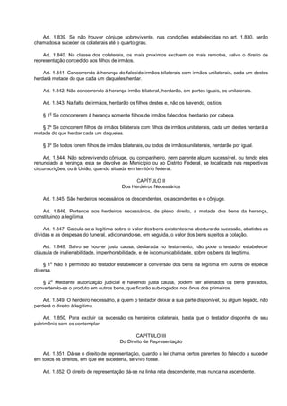 Art. 1.839. Se não houver cônjuge sobrevivente, nas condições estabelecidas no art. 1.830, serão
chamados a suceder os colaterais até o quarto grau.
Art. 1.840. Na classe dos colaterais, os mais próximos excluem os mais remotos, salvo o direito de
representação concedido aos filhos de irmãos.
Art. 1.841. Concorrendo à herança do falecido irmãos bilaterais com irmãos unilaterais, cada um destes
herdará metade do que cada um daqueles herdar.
Art. 1.842. Não concorrendo à herança irmão bilateral, herdarão, em partes iguais, os unilaterais.
Art. 1.843. Na falta de irmãos, herdarão os filhos destes e, não os havendo, os tios.
§ 1o
Se concorrerem à herança somente filhos de irmãos falecidos, herdarão por cabeça.
§ 2
o
Se concorrem filhos de irmãos bilaterais com filhos de irmãos unilaterais, cada um destes herdará a
metade do que herdar cada um daqueles.
§ 3
o
Se todos forem filhos de irmãos bilaterais, ou todos de irmãos unilaterais, herdarão por igual.
Art. 1.844. Não sobrevivendo cônjuge, ou companheiro, nem parente algum sucessível, ou tendo eles
renunciado a herança, esta se devolve ao Município ou ao Distrito Federal, se localizada nas respectivas
circunscrições, ou à União, quando situada em território federal.
CAPÍTULO II
Dos Herdeiros Necessários
Art. 1.845. São herdeiros necessários os descendentes, os ascendentes e o cônjuge.
Art. 1.846. Pertence aos herdeiros necessários, de pleno direito, a metade dos bens da herança,
constituindo a legítima.
Art. 1.847. Calcula-se a legítima sobre o valor dos bens existentes na abertura da sucessão, abatidas as
dívidas e as despesas do funeral, adicionando-se, em seguida, o valor dos bens sujeitos a colação.
Art. 1.848. Salvo se houver justa causa, declarada no testamento, não pode o testador estabelecer
cláusula de inalienabilidade, impenhorabilidade, e de incomunicabilidade, sobre os bens da legítima.
§ 1o
Não é permitido ao testador estabelecer a conversão dos bens da legítima em outros de espécie
diversa.
§ 2o
Mediante autorização judicial e havendo justa causa, podem ser alienados os bens gravados,
convertendo-se o produto em outros bens, que ficarão sub-rogados nos ônus dos primeiros.
Art. 1.849. O herdeiro necessário, a quem o testador deixar a sua parte disponível, ou algum legado, não
perderá o direito à legítima.
Art. 1.850. Para excluir da sucessão os herdeiros colaterais, basta que o testador disponha de seu
patrimônio sem os contemplar.
CAPÍTULO III
Do Direito de Representação
Art. 1.851. Dá-se o direito de representação, quando a lei chama certos parentes do falecido a suceder
em todos os direitos, em que ele sucederia, se vivo fosse.
Art. 1.852. O direito de representação dá-se na linha reta descendente, mas nunca na ascendente.
 