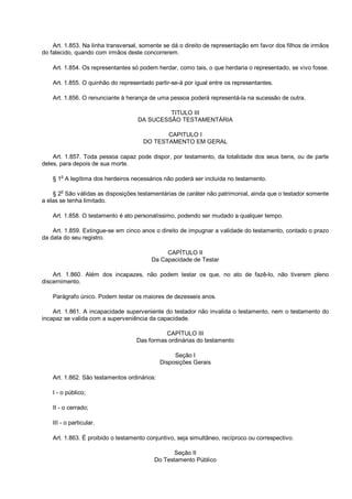 Art. 1.853. Na linha transversal, somente se dá o direito de representação em favor dos filhos de irmãos
do falecido, quando com irmãos deste concorrerem.
Art. 1.854. Os representantes só podem herdar, como tais, o que herdaria o representado, se vivo fosse.
Art. 1.855. O quinhão do representado partir-se-á por igual entre os representantes.
Art. 1.856. O renunciante à herança de uma pessoa poderá representá-la na sucessão de outra.
TITULO III
DA SUCESSÃO TESTAMENTÁRIA
CAPITULO I
DO TESTAMENTO EM GERAL
Art. 1.857. Toda pessoa capaz pode dispor, por testamento, da totalidade dos seus bens, ou de parte
deles, para depois de sua morte.
§ 1o
A legítima dos herdeiros necessários não poderá ser incluída no testamento.
§ 2o
São válidas as disposições testamentárias de caráter não patrimonial, ainda que o testador somente
a elas se tenha limitado.
Art. 1.858. O testamento é ato personalíssimo, podendo ser mudado a qualquer tempo.
Art. 1.859. Extingue-se em cinco anos o direito de impugnar a validade do testamento, contado o prazo
da data do seu registro.
CAPÍTULO II
Da Capacidade de Testar
Art. 1.860. Além dos incapazes, não podem testar os que, no ato de fazê-lo, não tiverem pleno
discernimento.
Parágrafo único. Podem testar os maiores de dezesseis anos.
Art. 1.861. A incapacidade superveniente do testador não invalida o testamento, nem o testamento do
incapaz se valida com a superveniência da capacidade.
CAPÍTULO III
Das formas ordinárias do testamento
Seção I
Disposições Gerais
Art. 1.862. São testamentos ordinários:
I - o público;
II - o cerrado;
III - o particular.
Art. 1.863. É proibido o testamento conjuntivo, seja simultâneo, recíproco ou correspectivo.
Seção II
Do Testamento Público
 