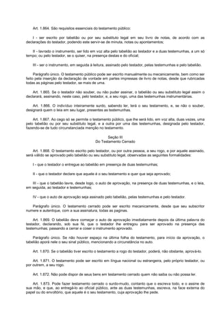 Art. 1.864. São requisitos essenciais do testamento público:
I - ser escrito por tabelião ou por seu substituto legal em seu livro de notas, de acordo com as
declarações do testador, podendo este servir-se de minuta, notas ou apontamentos;
II - lavrado o instrumento, ser lido em voz alta pelo tabelião ao testador e a duas testemunhas, a um só
tempo; ou pelo testador, se o quiser, na presença destas e do oficial;
III - ser o instrumento, em seguida à leitura, assinado pelo testador, pelas testemunhas e pelo tabelião.
Parágrafo único. O testamento público pode ser escrito manualmente ou mecanicamente, bem como ser
feito pela inserção da declaração de vontade em partes impressas de livro de notas, desde que rubricadas
todas as páginas pelo testador, se mais de uma.
Art. 1.865. Se o testador não souber, ou não puder assinar, o tabelião ou seu substituto legal assim o
declarará, assinando, neste caso, pelo testador, e, a seu rogo, uma das testemunhas instrumentárias.
Art. 1.866. O indivíduo inteiramente surdo, sabendo ler, lerá o seu testamento, e, se não o souber,
designará quem o leia em seu lugar, presentes as testemunhas.
Art. 1.867. Ao cego só se permite o testamento público, que lhe será lido, em voz alta, duas vezes, uma
pelo tabelião ou por seu substituto legal, e a outra por uma das testemunhas, designada pelo testador,
fazendo-se de tudo circunstanciada menção no testamento.
Seção III
Do Testamento Cerrado
Art. 1.868. O testamento escrito pelo testador, ou por outra pessoa, a seu rogo, e por aquele assinado,
será válido se aprovado pelo tabelião ou seu substituto legal, observadas as seguintes formalidades:
I - que o testador o entregue ao tabelião em presença de duas testemunhas;
II - que o testador declare que aquele é o seu testamento e quer que seja aprovado;
III - que o tabelião lavre, desde logo, o auto de aprovação, na presença de duas testemunhas, e o leia,
em seguida, ao testador e testemunhas;
IV - que o auto de aprovação seja assinado pelo tabelião, pelas testemunhas e pelo testador.
Parágrafo único. O testamento cerrado pode ser escrito mecanicamente, desde que seu subscritor
numere e autentique, com a sua assinatura, todas as paginas.
Art. 1.869. O tabelião deve começar o auto de aprovação imediatamente depois da última palavra do
testador, declarando, sob sua fé, que o testador lhe entregou para ser aprovado na presença das
testemunhas; passando a cerrar e coser o instrumento aprovado.
Parágrafo único. Se não houver espaço na última folha do testamento, para início da aprovação, o
tabelião aporá nele o seu sinal público, mencionando a circunstância no auto.
Art. 1.870. Se o tabelião tiver escrito o testamento a rogo do testador, poderá, não obstante, aprová-lo.
Art. 1.871. O testamento pode ser escrito em língua nacional ou estrangeira, pelo próprio testador, ou
por outrem, a seu rogo.
Art. 1.872. Não pode dispor de seus bens em testamento cerrado quem não saiba ou não possa ler.
Art. 1.873. Pode fazer testamento cerrado o surdo-mudo, contanto que o escreva todo, e o assine de
sua mão, e que, ao entregá-lo ao oficial público, ante as duas testemunhas, escreva, na face externa do
papel ou do envoltório, que aquele é o seu testamento, cuja aprovação lhe pede.
 