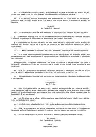 Art. 1.874. Depois de aprovado e cerrado, será o testamento entregue ao testador, e o tabelião lançará,
no seu livro, nota do lugar, dia, mês e ano em que o testamento foi aprovado e entregue.
Art. 1.875. Falecido o testador, o testamento será apresentado ao juiz, que o abrirá e o fará registrar,
ordenando seja cumprido, se não achar vício externo que o torne eivado de nulidade ou suspeito de
falsidade.
Seção IV
Do Testamento Particular
Art. 1.876. O testamento particular pode ser escrito de próprio punho ou mediante processo mecânico.
§ 1o
Se escrito de próprio punho, são requisitos essenciais à sua validade seja lido e assinado por quem
o escreveu, na presença de pelo menos três testemunhas, que o devem subscrever.
§ 2
o
Se elaborado por processo mecânico, não pode conter rasuras ou espaços em branco, devendo ser
assinado pelo testador, depois de o ter lido na presença de pelo menos três testemunhas, que o
subscreverão.
Art. 1.877. Morto o testador, publicar-se-á em juízo o testamento, com citação dos herdeiros legítimos.
Art. 1.878. Se as testemunhas forem contestes sobre o fato da disposição, ou, ao menos, sobre a sua
leitura perante elas, e se reconhecerem as próprias assinaturas, assim como a do testador, o testamento
será confirmado.
Parágrafo único. Se faltarem testemunhas, por morte ou ausência, e se pelo menos uma delas o
reconhecer, o testamento poderá ser confirmado, se, a critério do juiz, houver prova suficiente de sua
veracidade.
Art. 1.879. Em circunstâncias excepcionais declaradas na cédula, o testamento particular de próprio
punho e assinado pelo testador, sem testemunhas, poderá ser confirmado, a critério do juiz.
Art. 1.880. O testamento particular pode ser escrito em língua estrangeira, contanto que as testemunhas
a compreendam.
CAPÍTULO IV
Dos Codicilos
Art. 1.881. Toda pessoa capaz de testar poderá, mediante escrito particular seu, datado e assinado,
fazer disposições especiais sobre o seu enterro, sobre esmolas de pouca monta a certas e determinadas
pessoas, ou, indeterminadamente, aos pobres de certo lugar, assim como legar móveis, roupas ou jóias, de
pouco valor, de seu uso pessoal.
Art. 1.882. Os atos a que se refere o artigo antecedente, salvo direito de terceiro, valerão como codicilos,
deixe ou não testamento o autor.
Art. 1.883. Pelo modo estabelecido no art. 1.881, poder-se-ão nomear ou substituir testamenteiros.
Art. 1.884. Os atos previstos nos artigos antecedentes revogam-se por atos iguais, e consideram-se
revogados, se, havendo testamento posterior, de qualquer natureza, este os não confirmar ou modificar.
Art. 1.885. Se estiver fechado o codicilo, abrir-se-á do mesmo modo que o testamento cerrado.
CAPÍTULO V
Dos Testamentos Especiais
Seção I
Disposições Gerais
 
