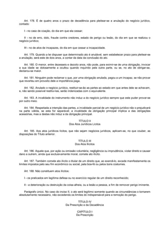 Art. 178. É de quatro anos o prazo de decadência para pleitear-se a anulação do negócio jurídico,
contado:
I - no caso de coação, do dia em que ela cessar;
II - no de erro, dolo, fraude contra credores, estado de perigo ou lesão, do dia em que se realizou o
negócio jurídico;
III - no de atos de incapazes, do dia em que cessar a incapacidade.
Art. 179. Quando a lei dispuser que determinado ato é anulável, sem estabelecer prazo para pleitear-se
a anulação, será este de dois anos, a contar da data da conclusão do ato.
Art. 180. O menor, entre dezesseis e dezoito anos, não pode, para eximir-se de uma obrigação, invocar
a sua idade se dolosamente a ocultou quando inquirido pela outra parte, ou se, no ato de obrigar-se,
declarou-se maior.
Art. 181. Ninguém pode reclamar o que, por uma obrigação anulada, pagou a um incapaz, se não provar
que reverteu em proveito dele a importância paga.
Art. 182. Anulado o negócio jurídico, restituir-se-ão as partes ao estado em que antes dele se achavam,
e, não sendo possível restituí-las, serão indenizadas com o equivalente.
Art. 183. A invalidade do instrumento não induz a do negócio jurídico sempre que este puder provar-se
por outro meio.
Art. 184. Respeitada a intenção das partes, a invalidade parcial de um negócio jurídico não o prejudicará
na parte válida, se esta for separável; a invalidade da obrigação principal implica a das obrigações
acessórias, mas a destas não induz a da obrigação principal.
TÍTULO II
Dos Atos Jurídicos Lícitos
Art. 185. Aos atos jurídicos lícitos, que não sejam negócios jurídicos, aplicam-se, no que couber, as
disposições do Título anterior.
TÍTULO III
Dos Atos Ilícitos
Art. 186. Aquele que, por ação ou omissão voluntária, negligência ou imprudência, violar direito e causar
dano a outrem, ainda que exclusivamente moral, comete ato ilícito.
Art. 187. Também comete ato ilícito o titular de um direito que, ao exercê-lo, excede manifestamente os
limites impostos pelo seu fim econômico ou social, pela boa-fé ou pelos bons costumes.
Art. 188. Não constituem atos ilícitos:
I - os praticados em legítima defesa ou no exercício regular de um direito reconhecido;
II - a deterioração ou destruição da coisa alheia, ou a lesão a pessoa, a fim de remover perigo iminente.
Parágrafo único. No caso do inciso II, o ato será legítimo somente quando as circunstâncias o tornarem
absolutamente necessário, não excedendo os limites do indispensável para a remoção do perigo.
TÍTULO IV
Da Prescrição e da Decadência
CAPÍTULO I
Da Prescrição
 