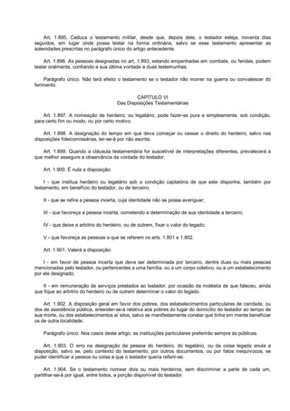 Art. 1.895. Caduca o testamento militar, desde que, depois dele, o testador esteja, noventa dias
seguidos, em lugar onde possa testar na forma ordinária, salvo se esse testamento apresentar as
solenidades prescritas no parágrafo único do artigo antecedente.
Art. 1.896. As pessoas designadas no art. 1.893, estando empenhadas em combate, ou feridas, podem
testar oralmente, confiando a sua última vontade a duas testemunhas.
Parágrafo único. Não terá efeito o testamento se o testador não morrer na guerra ou convalescer do
ferimento.
CAPÍTULO VI
Das Disposições Testamentárias
Art. 1.897. A nomeação de herdeiro, ou legatário, pode fazer-se pura e simplesmente, sob condição,
para certo fim ou modo, ou por certo motivo.
Art. 1.898. A designação do tempo em que deva começar ou cessar o direito do herdeiro, salvo nas
disposições fideicomissárias, ter-se-á por não escrita.
Art. 1.899. Quando a cláusula testamentária for suscetível de interpretações diferentes, prevalecerá a
que melhor assegure a observância da vontade do testador.
Art. 1.900. É nula a disposição:
I - que institua herdeiro ou legatário sob a condição captatória de que este disponha, também por
testamento, em benefício do testador, ou de terceiro;
II - que se refira a pessoa incerta, cuja identidade não se possa averiguar;
III - que favoreça a pessoa incerta, cometendo a determinação de sua identidade a terceiro;
IV - que deixe a arbítrio do herdeiro, ou de outrem, fixar o valor do legado;
V - que favoreça as pessoas a que se referem os arts. 1.801 e 1.802.
Art. 1.901. Valerá a disposição:
I - em favor de pessoa incerta que deva ser determinada por terceiro, dentre duas ou mais pessoas
mencionadas pelo testador, ou pertencentes a uma família, ou a um corpo coletivo, ou a um estabelecimento
por ele designado;
II - em remuneração de serviços prestados ao testador, por ocasião da moléstia de que faleceu, ainda
que fique ao arbítrio do herdeiro ou de outrem determinar o valor do legado.
Art. 1.902. A disposição geral em favor dos pobres, dos estabelecimentos particulares de caridade, ou
dos de assistência pública, entender-se-á relativa aos pobres do lugar do domicílio do testador ao tempo de
sua morte, ou dos estabelecimentos aí sitos, salvo se manifestamente constar que tinha em mente beneficiar
os de outra localidade.
Parágrafo único. Nos casos deste artigo, as instituições particulares preferirão sempre às públicas.
Art. 1.903. O erro na designação da pessoa do herdeiro, do legatário, ou da coisa legada anula a
disposição, salvo se, pelo contexto do testamento, por outros documentos, ou por fatos inequívocos, se
puder identificar a pessoa ou coisa a que o testador queria referir-se.
Art. 1.904. Se o testamento nomear dois ou mais herdeiros, sem discriminar a parte de cada um,
partilhar-se-á por igual, entre todos, a porção disponível do testador.
 