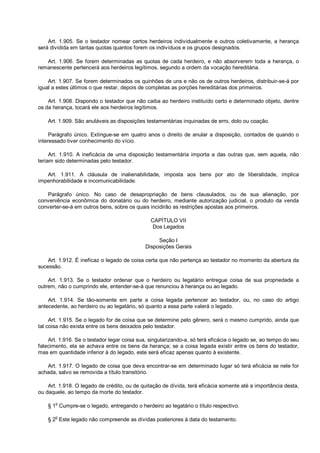 Art. 1.905. Se o testador nomear certos herdeiros individualmente e outros coletivamente, a herança
será dividida em tantas quotas quantos forem os indivíduos e os grupos designados.
Art. 1.906. Se forem determinadas as quotas de cada herdeiro, e não absorverem toda a herança, o
remanescente pertencerá aos herdeiros legítimos, segundo a ordem da vocação hereditária.
Art. 1.907. Se forem determinados os quinhões de uns e não os de outros herdeiros, distribuir-se-á por
igual a estes últimos o que restar, depois de completas as porções hereditárias dos primeiros.
Art. 1.908. Dispondo o testador que não caiba ao herdeiro instituído certo e determinado objeto, dentre
os da herança, tocará ele aos herdeiros legítimos.
Art. 1.909. São anuláveis as disposições testamentárias inquinadas de erro, dolo ou coação.
Parágrafo único. Extingue-se em quatro anos o direito de anular a disposição, contados de quando o
interessado tiver conhecimento do vício.
Art. 1.910. A ineficácia de uma disposição testamentária importa a das outras que, sem aquela, não
teriam sido determinadas pelo testador.
Art. 1.911. A cláusula de inalienabilidade, imposta aos bens por ato de liberalidade, implica
impenhorabilidade e incomunicabilidade.
Parágrafo único. No caso de desapropriação de bens clausulados, ou de sua alienação, por
conveniência econômica do donatário ou do herdeiro, mediante autorização judicial, o produto da venda
converter-se-á em outros bens, sobre os quais incidirão as restrições apostas aos primeiros.
CAPÍTULO VII
Dos Legados
Seção I
Disposições Gerais
Art. 1.912. É ineficaz o legado de coisa certa que não pertença ao testador no momento da abertura da
sucessão.
Art. 1.913. Se o testador ordenar que o herdeiro ou legatário entregue coisa de sua propriedade a
outrem, não o cumprindo ele, entender-se-á que renunciou à herança ou ao legado.
Art. 1.914. Se tão-somente em parte a coisa legada pertencer ao testador, ou, no caso do artigo
antecedente, ao herdeiro ou ao legatário, só quanto a essa parte valerá o legado.
Art. 1.915. Se o legado for de coisa que se determine pelo gênero, será o mesmo cumprido, ainda que
tal coisa não exista entre os bens deixados pelo testador.
Art. 1.916. Se o testador legar coisa sua, singularizando-a, só terá eficácia o legado se, ao tempo do seu
falecimento, ela se achava entre os bens da herança; se a coisa legada existir entre os bens do testador,
mas em quantidade inferior à do legado, este será eficaz apenas quanto à existente.
Art. 1.917. O legado de coisa que deva encontrar-se em determinado lugar só terá eficácia se nele for
achada, salvo se removida a título transitório.
Art. 1.918. O legado de crédito, ou de quitação de dívida, terá eficácia somente até a importância desta,
ou daquele, ao tempo da morte do testador.
§ 1o
Cumpre-se o legado, entregando o herdeiro ao legatário o título respectivo.
§ 2
o
Este legado não compreende as dívidas posteriores à data do testamento.
 