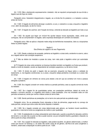 Art. 1.919. Não o declarando expressamente o testador, não se reputará compensação da sua dívida o
legado que ele faça ao credor.
Parágrafo único. Subsistirá integralmente o legado, se a dívida lhe foi posterior, e o testador a solveu
antes de morrer.
Art. 1.920. O legado de alimentos abrange o sustento, a cura, o vestuário e a casa, enquanto o legatário
viver, além da educação, se ele for menor.
Art. 1.921. O legado de usufruto, sem fixação de tempo, entende-se deixado ao legatário por toda a sua
vida.
Art. 1.922. Se aquele que legar um imóvel lhe ajuntar depois novas aquisições, estas, ainda que
contíguas, não se compreendem no legado, salvo expressa declaração em contrário do testador.
Parágrafo único. Não se aplica o disposto neste artigo às benfeitorias necessárias, úteis ou voluptuárias
feitas no prédio legado.
Seção II
Dos Efeitos do Legado e do seu Pagamento
Art. 1.923. Desde a abertura da sucessão, pertence ao legatário a coisa certa, existente no acervo, salvo
se o legado estiver sob condição suspensiva.
§ 1o
Não se defere de imediato a posse da coisa, nem nela pode o legatário entrar por autoridade
própria.
§ 2
o
O legado de coisa certa existente na herança transfere também ao legatário os frutos que produzir,
desde a morte do testador, exceto se dependente de condição suspensiva, ou de termo inicial.
Art. 1.924. O direito de pedir o legado não se exercerá, enquanto se litigue sobre a validade do
testamento, e, nos legados condicionais, ou a prazo, enquanto esteja pendente a condição ou o prazo não
se vença.
Art. 1.925. O legado em dinheiro só vence juros desde o dia em que se constituir em mora a pessoa
obrigada a prestá-lo.
Art. 1.926. Se o legado consistir em renda vitalícia ou pensão periódica, esta ou aquela correrá da morte
do testador.
Art. 1.927. Se o legado for de quantidades certas, em prestações periódicas, datará da morte do
testador o primeiro período, e o legatário terá direito a cada prestação, uma vez encetado cada um dos
períodos sucessivos, ainda que venha a falecer antes do termo dele.
Art. 1.928. Sendo periódicas as prestações, só no termo de cada período se poderão exigir.
Parágrafo único. Se as prestações forem deixadas a título de alimentos, pagar-se-ão no começo de
cada período, sempre que outra coisa não tenha disposto o testador.
Art. 1.929. Se o legado consiste em coisa determinada pelo gênero, ao herdeiro tocará escolhê-la,
guardando o meio-termo entre as congêneres da melhor e pior qualidade.
Art. 1.930. O estabelecido no artigo antecedente será observado, quando a escolha for deixada a arbítrio
de terceiro; e, se este não a quiser ou não a puder exercer, ao juiz competirá fazê-la, guardado o disposto na
última parte do artigo antecedente.
Art. 1.931. Se a opção foi deixada ao legatário, este poderá escolher, do gênero determinado, a melhor
coisa que houver na herança; e, se nesta não existir coisa de tal gênero, dar-lhe-á de outra congênere o
herdeiro, observada a disposição na última parte do art. 1.929.
 
