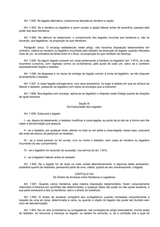 Art. 1.932. No legado alternativo, presume-se deixada ao herdeiro a opção.
Art. 1.933. Se o herdeiro ou legatário a quem couber a opção falecer antes de exercê-la, passará este
poder aos seus herdeiros.
Art. 1.934. No silêncio do testamento, o cumprimento dos legados incumbe aos herdeiros e, não os
havendo, aos legatários, na proporção do que herdaram.
Parágrafo único. O encargo estabelecido neste artigo, não havendo disposição testamentária em
contrário, caberá ao herdeiro ou legatário incumbido pelo testador da execução do legado; quando indicados
mais de um, os onerados dividirão entre si o ônus, na proporção do que recebam da herança.
Art. 1.935. Se algum legado consistir em coisa pertencente a herdeiro ou legatário (art. 1.913), só a ele
incumbirá cumpri-lo, com regresso contra os co-herdeiros, pela quota de cada um, salvo se o contrário
expressamente dispôs o testador.
Art. 1.936. As despesas e os riscos da entrega do legado correm à conta do legatário, se não dispuser
diversamente o testador.
Art. 1.937. A coisa legada entregar-se-á, com seus acessórios, no lugar e estado em que se achava ao
falecer o testador, passando ao legatário com todos os encargos que a onerarem.
Art. 1.938. Nos legados com encargo, aplica-se ao legatário o disposto neste Código quanto às doações
de igual natureza.
Seção III
Da Caducidade dos Legados
Art. 1.939. Caducará o legado:
I - se, depois do testamento, o testador modificar a coisa legada, ao ponto de já não ter a forma nem lhe
caber a denominação que possuía;
II - se o testador, por qualquer título, alienar no todo ou em parte a coisa legada; nesse caso, caducará
até onde ela deixou de pertencer ao testador;
III - se a coisa perecer ou for evicta, vivo ou morto o testador, sem culpa do herdeiro ou legatário
incumbido do seu cumprimento;
IV - se o legatário for excluído da sucessão, nos termos do art. 1.815;
V - se o legatário falecer antes do testador.
Art. 1.940. Se o legado for de duas ou mais coisas alternativamente, e algumas delas perecerem,
subsistirá quanto às restantes; perecendo parte de uma, valerá, quanto ao seu remanescente, o legado.
CAPÍTULO VIII
Do Direito de Acrescer entre Herdeiros e Legatários
Art. 1.941. Quando vários herdeiros, pela mesma disposição testamentária, forem conjuntamente
chamados à herança em quinhões não determinados, e qualquer deles não puder ou não quiser aceitá-la, a
sua parte acrescerá à dos co-herdeiros, salvo o direito do substituto.
Art. 1.942. O direito de acrescer competirá aos co-legatários, quando nomeados conjuntamente a
respeito de uma só coisa, determinada e certa, ou quando o objeto do legado não puder ser dividido sem
risco de desvalorização.
Art. 1.943. Se um dos co-herdeiros ou co-legatários, nas condições do artigo antecedente, morrer antes
do testador; se renunciar a herança ou legado, ou destes for excluído, e, se a condição sob a qual foi
 