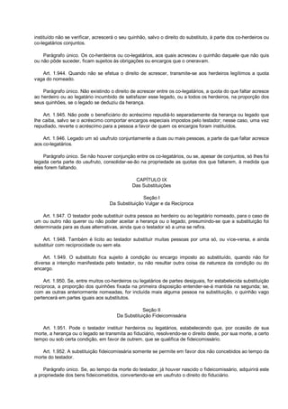instituído não se verificar, acrescerá o seu quinhão, salvo o direito do substituto, à parte dos co-herdeiros ou
co-legatários conjuntos.
Parágrafo único. Os co-herdeiros ou co-legatários, aos quais acresceu o quinhão daquele que não quis
ou não pôde suceder, ficam sujeitos às obrigações ou encargos que o oneravam.
Art. 1.944. Quando não se efetua o direito de acrescer, transmite-se aos herdeiros legítimos a quota
vaga do nomeado.
Parágrafo único. Não existindo o direito de acrescer entre os co-legatários, a quota do que faltar acresce
ao herdeiro ou ao legatário incumbido de satisfazer esse legado, ou a todos os herdeiros, na proporção dos
seus quinhões, se o legado se deduziu da herança.
Art. 1.945. Não pode o beneficiário do acréscimo repudiá-lo separadamente da herança ou legado que
lhe caiba, salvo se o acréscimo comportar encargos especiais impostos pelo testador; nesse caso, uma vez
repudiado, reverte o acréscimo para a pessoa a favor de quem os encargos foram instituídos.
Art. 1.946. Legado um só usufruto conjuntamente a duas ou mais pessoas, a parte da que faltar acresce
aos co-legatários.
Parágrafo único. Se não houver conjunção entre os co-legatários, ou se, apesar de conjuntos, só lhes foi
legada certa parte do usufruto, consolidar-se-ão na propriedade as quotas dos que faltarem, à medida que
eles forem faltando.
CAPÍTULO IX
Das Substituições
Seção I
Da Substituição Vulgar e da Recíproca
Art. 1.947. O testador pode substituir outra pessoa ao herdeiro ou ao legatário nomeado, para o caso de
um ou outro não querer ou não poder aceitar a herança ou o legado, presumindo-se que a substituição foi
determinada para as duas alternativas, ainda que o testador só a uma se refira.
Art. 1.948. Também é lícito ao testador substituir muitas pessoas por uma só, ou vice-versa, e ainda
substituir com reciprocidade ou sem ela.
Art. 1.949. O substituto fica sujeito à condição ou encargo imposto ao substituído, quando não for
diversa a intenção manifestada pelo testador, ou não resultar outra coisa da natureza da condição ou do
encargo.
Art. 1.950. Se, entre muitos co-herdeiros ou legatários de partes desiguais, for estabelecida substituição
recíproca, a proporção dos quinhões fixada na primeira disposição entender-se-á mantida na segunda; se,
com as outras anteriormente nomeadas, for incluída mais alguma pessoa na substituição, o quinhão vago
pertencerá em partes iguais aos substitutos.
Seção II
Da Substituição Fideicomissária
Art. 1.951. Pode o testador instituir herdeiros ou legatários, estabelecendo que, por ocasião de sua
morte, a herança ou o legado se transmita ao fiduciário, resolvendo-se o direito deste, por sua morte, a certo
tempo ou sob certa condição, em favor de outrem, que se qualifica de fideicomissário.
Art. 1.952. A substituição fideicomissária somente se permite em favor dos não concebidos ao tempo da
morte do testador.
Parágrafo único. Se, ao tempo da morte do testador, já houver nascido o fideicomissário, adquirirá este
a propriedade dos bens fideicometidos, convertendo-se em usufruto o direito do fiduciário.
 