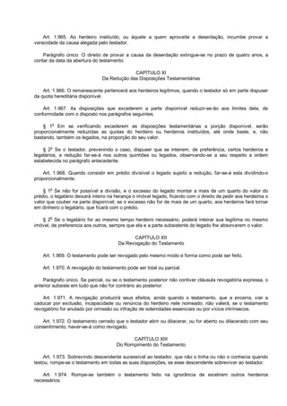 Art. 1.965. Ao herdeiro instituído, ou àquele a quem aproveite a deserdação, incumbe provar a
veracidade da causa alegada pelo testador.
Parágrafo único. O direito de provar a causa da deserdação extingue-se no prazo de quatro anos, a
contar da data da abertura do testamento.
CAPÍTULO XI
Da Redução das Disposições Testamentárias
Art. 1.966. O remanescente pertencerá aos herdeiros legítimos, quando o testador só em parte dispuser
da quota hereditária disponível.
Art. 1.967. As disposições que excederem a parte disponível reduzir-se-ão aos limites dela, de
conformidade com o disposto nos parágrafos seguintes.
§ 1o
Em se verificando excederem as disposições testamentárias a porção disponível, serão
proporcionalmente reduzidas as quotas do herdeiro ou herdeiros instituídos, até onde baste, e, não
bastando, também os legados, na proporção do seu valor.
§ 2
o
Se o testador, prevenindo o caso, dispuser que se inteirem, de preferência, certos herdeiros e
legatários, a redução far-se-á nos outros quinhões ou legados, observando-se a seu respeito a ordem
estabelecida no parágrafo antecedente.
Art. 1.968. Quando consistir em prédio divisível o legado sujeito a redução, far-se-á esta dividindo-o
proporcionalmente.
§ 1
o
Se não for possível a divisão, e o excesso do legado montar a mais de um quarto do valor do
prédio, o legatário deixará inteiro na herança o imóvel legado, ficando com o direito de pedir aos herdeiros o
valor que couber na parte disponível; se o excesso não for de mais de um quarto, aos herdeiros fará tornar
em dinheiro o legatário, que ficará com o prédio.
§ 2
o
Se o legatário for ao mesmo tempo herdeiro necessário, poderá inteirar sua legítima no mesmo
imóvel, de preferencia aos outros, sempre que ela e a parte subsistente do legado lhe absorverem o valor.
CAPÍTULO XII
Da Revogação do Testamento
Art. 1.969. O testamento pode ser revogado pelo mesmo modo e forma como pode ser feito.
Art. 1.970. A revogação do testamento pode ser total ou parcial.
Parágrafo único. Se parcial, ou se o testamento posterior não contiver cláusula revogatória expressa, o
anterior subsiste em tudo que não for contrário ao posterior.
Art. 1.971. A revogação produzirá seus efeitos, ainda quando o testamento, que a encerra, vier a
caducar por exclusão, incapacidade ou renúncia do herdeiro nele nomeado; não valerá, se o testamento
revogatório for anulado por omissão ou infração de solenidades essenciais ou por vícios intrínsecos.
Art. 1.972. O testamento cerrado que o testador abrir ou dilacerar, ou for aberto ou dilacerado com seu
consentimento, haver-se-á como revogado.
CAPÍTULO XIII
Do Rompimento do Testamento
Art. 1.973. Sobrevindo descendente sucessível ao testador, que não o tinha ou não o conhecia quando
testou, rompe-se o testamento em todas as suas disposições, se esse descendente sobreviver ao testador.
Art. 1.974. Rompe-se também o testamento feito na ignorância de existirem outros herdeiros
necessários.
 