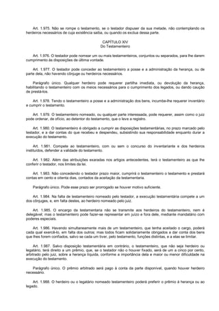 Art. 1.975. Não se rompe o testamento, se o testador dispuser da sua metade, não contemplando os
herdeiros necessários de cuja existência saiba, ou quando os exclua dessa parte.
CAPÍTULO XIV
Do Testamenteiro
Art. 1.976. O testador pode nomear um ou mais testamenteiros, conjuntos ou separados, para lhe darem
cumprimento às disposições de última vontade.
Art. 1.977. O testador pode conceder ao testamenteiro a posse e a administração da herança, ou de
parte dela, não havendo cônjuge ou herdeiros necessários.
Parágrafo único. Qualquer herdeiro pode requerer partilha imediata, ou devolução da herança,
habilitando o testamenteiro com os meios necessários para o cumprimento dos legados, ou dando caução
de prestá-los.
Art. 1.978. Tendo o testamenteiro a posse e a administração dos bens, incumbe-lhe requerer inventário
e cumprir o testamento.
Art. 1.979. O testamenteiro nomeado, ou qualquer parte interessada, pode requerer, assim como o juiz
pode ordenar, de ofício, ao detentor do testamento, que o leve a registro.
Art. 1.980. O testamenteiro é obrigado a cumprir as disposições testamentárias, no prazo marcado pelo
testador, e a dar contas do que recebeu e despendeu, subsistindo sua responsabilidade enquanto durar a
execução do testamento.
Art. 1.981. Compete ao testamenteiro, com ou sem o concurso do inventariante e dos herdeiros
instituídos, defender a validade do testamento.
Art. 1.982. Além das atribuições exaradas nos artigos antecedentes, terá o testamenteiro as que lhe
conferir o testador, nos limites da lei.
Art. 1.983. Não concedendo o testador prazo maior, cumprirá o testamenteiro o testamento e prestará
contas em cento e oitenta dias, contados da aceitação da testamentaria.
Parágrafo único. Pode esse prazo ser prorrogado se houver motivo suficiente.
Art. 1.984. Na falta de testamenteiro nomeado pelo testador, a execução testamentária compete a um
dos cônjuges, e, em falta destes, ao herdeiro nomeado pelo juiz.
Art. 1.985. O encargo da testamentaria não se transmite aos herdeiros do testamenteiro, nem é
delegável; mas o testamenteiro pode fazer-se representar em juízo e fora dele, mediante mandatário com
poderes especiais.
Art. 1.986. Havendo simultaneamente mais de um testamenteiro, que tenha aceitado o cargo, poderá
cada qual exercê-lo, em falta dos outros; mas todos ficam solidariamente obrigados a dar conta dos bens
que lhes forem confiados, salvo se cada um tiver, pelo testamento, funções distintas, e a elas se limitar.
Art. 1.987. Salvo disposição testamentária em contrário, o testamenteiro, que não seja herdeiro ou
legatário, terá direito a um prêmio, que, se o testador não o houver fixado, será de um a cinco por cento,
arbitrado pelo juiz, sobre a herança líquida, conforme a importância dela e maior ou menor dificuldade na
execução do testamento.
Parágrafo único. O prêmio arbitrado será pago à conta da parte disponível, quando houver herdeiro
necessário.
Art. 1.988. O herdeiro ou o legatário nomeado testamenteiro poderá preferir o prêmio à herança ou ao
legado.
 