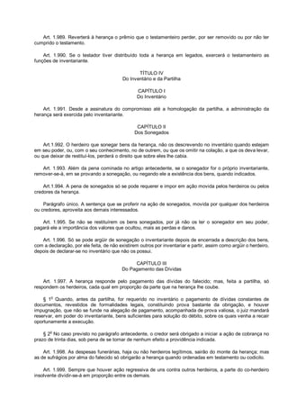 Art. 1.989. Reverterá à herança o prêmio que o testamenteiro perder, por ser removido ou por não ter
cumprido o testamento.
Art. 1.990. Se o testador tiver distribuído toda a herança em legados, exercerá o testamenteiro as
funções de inventariante.
TÍTULO IV
Do Inventário e da Partilha
CAPÍTULO I
Do Inventário
Art. 1.991. Desde a assinatura do compromisso até a homologação da partilha, a administração da
herança será exercida pelo inventariante.
CAPÍTULO II
Dos Sonegados
Art.1.992. O herdeiro que sonegar bens da herança, não os descrevendo no inventário quando estejam
em seu poder, ou, com o seu conhecimento, no de outrem, ou que os omitir na colação, a que os deva levar,
ou que deixar de restituí-los, perderá o direito que sobre eles lhe cabia.
Art. 1.993. Além da pena cominada no artigo antecedente, se o sonegador for o próprio inventariante,
remover-se-á, em se provando a sonegação, ou negando ele a existência dos bens, quando indicados.
Art.1.994. A pena de sonegados só se pode requerer e impor em ação movida pelos herdeiros ou pelos
credores da herança.
Parágrafo único. A sentença que se proferir na ação de sonegados, movida por qualquer dos herdeiros
ou credores, aproveita aos demais interessados.
Art. 1.995. Se não se restituírem os bens sonegados, por já não os ter o sonegador em seu poder,
pagará ele a importância dos valores que ocultou, mais as perdas e danos.
Art. 1.996. Só se pode argüir de sonegação o inventariante depois de encerrada a descrição dos bens,
com a declaração, por ele feita, de não existirem outros por inventariar e partir, assim como argüir o herdeiro,
depois de declarar-se no inventário que não os possui.
CAPÍTULO III
Do Pagamento das Dívidas
Art. 1.997. A herança responde pelo pagamento das dívidas do falecido; mas, feita a partilha, só
respondem os herdeiros, cada qual em proporção da parte que na herança lhe coube.
§ 1o
Quando, antes da partilha, for requerido no inventário o pagamento de dívidas constantes de
documentos, revestidos de formalidades legais, constituindo prova bastante da obrigação, e houver
impugnação, que não se funde na alegação de pagamento, acompanhada de prova valiosa, o juiz mandará
reservar, em poder do inventariante, bens suficientes para solução do débito, sobre os quais venha a recair
oportunamente a execução.
§ 2o
No caso previsto no parágrafo antecedente, o credor será obrigado a iniciar a ação de cobrança no
prazo de trinta dias, sob pena de se tornar de nenhum efeito a providência indicada.
Art. 1.998. As despesas funerárias, haja ou não herdeiros legítimos, sairão do monte da herança; mas
as de sufrágios por alma do falecido só obrigarão a herança quando ordenadas em testamento ou codicilo.
Art. 1.999. Sempre que houver ação regressiva de uns contra outros herdeiros, a parte do co-herdeiro
insolvente dividir-se-á em proporção entre os demais.
 