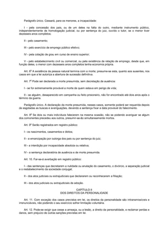 Parágrafo único. Cessará, para os menores, a incapacidade:
I - pela concessão dos pais, ou de um deles na falta do outro, mediante instrumento público,
independentemente de homologação judicial, ou por sentença do juiz, ouvido o tutor, se o menor tiver
dezesseis anos completos;
II - pelo casamento;
III - pelo exercício de emprego público efetivo;
IV - pela colação de grau em curso de ensino superior;
V - pelo estabelecimento civil ou comercial, ou pela existência de relação de emprego, desde que, em
função deles, o menor com dezesseis anos completos tenha economia própria.
Art. 6o
A existência da pessoa natural termina com a morte; presume-se esta, quanto aos ausentes, nos
casos em que a lei autoriza a abertura de sucessão definitiva.
Art. 7
o
Pode ser declarada a morte presumida, sem decretação de ausência:
I - se for extremamente provável a morte de quem estava em perigo de vida;
II - se alguém, desaparecido em campanha ou feito prisioneiro, não for encontrado até dois anos após o
término da guerra.
Parágrafo único. A declaração da morte presumida, nesses casos, somente poderá ser requerida depois
de esgotadas as buscas e averiguações, devendo a sentença fixar a data provável do falecimento.
Art. 8o
Se dois ou mais indivíduos falecerem na mesma ocasião, não se podendo averiguar se algum
dos comorientes precedeu aos outros, presumir-se-ão simultaneamente mortos.
Art. 9
o
Serão registrados em registro público:
I - os nascimentos, casamentos e óbitos;
II - a emancipação por outorga dos pais ou por sentença do juiz;
III - a interdição por incapacidade absoluta ou relativa;
IV - a sentença declaratória de ausência e de morte presumida.
Art. 10. Far-se-á averbação em registro público:
I - das sentenças que decretarem a nulidade ou anulação do casamento, o divórcio, a separação judicial
e o restabelecimento da sociedade conjugal;
II - dos atos judiciais ou extrajudiciais que declararem ou reconhecerem a filiação;
III - dos atos judiciais ou extrajudiciais de adoção.
CAPÍTULO II
DOS DIREITOS DA PERSONALIDADE
Art. 11. Com exceção dos casos previstos em lei, os direitos da personalidade são intransmissíveis e
irrenunciáveis, não podendo o seu exercício sofrer limitação voluntária.
Art. 12. Pode-se exigir que cesse a ameaça, ou a lesão, a direito da personalidade, e reclamar perdas e
danos, sem prejuízo de outras sanções previstas em lei.
 