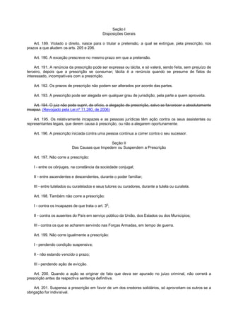 Seção I
Disposições Gerais
Art. 189. Violado o direito, nasce para o titular a pretensão, a qual se extingue, pela prescrição, nos
prazos a que aludem os arts. 205 e 206.
Art. 190. A exceção prescreve no mesmo prazo em que a pretensão.
Art. 191. A renúncia da prescrição pode ser expressa ou tácita, e só valerá, sendo feita, sem prejuízo de
terceiro, depois que a prescrição se consumar; tácita é a renúncia quando se presume de fatos do
interessado, incompatíveis com a prescrição.
Art. 192. Os prazos de prescrição não podem ser alterados por acordo das partes.
Art. 193. A prescrição pode ser alegada em qualquer grau de jurisdição, pela parte a quem aproveita.
Art. 194. O juiz não pode suprir, de ofício, a alegação de prescrição, salvo se favorecer a absolutamente
incapaz. (Revogado pela Lei nº 11.280, de 2006)
Art. 195. Os relativamente incapazes e as pessoas jurídicas têm ação contra os seus assistentes ou
representantes legais, que derem causa à prescrição, ou não a alegarem oportunamente.
Art. 196. A prescrição iniciada contra uma pessoa continua a correr contra o seu sucessor.
Seção II
Das Causas que Impedem ou Suspendem a Prescrição
Art. 197. Não corre a prescrição:
I - entre os cônjuges, na constância da sociedade conjugal;
II - entre ascendentes e descendentes, durante o poder familiar;
III - entre tutelados ou curatelados e seus tutores ou curadores, durante a tutela ou curatela.
Art. 198. Também não corre a prescrição:
I - contra os incapazes de que trata o art. 3
o
;
II - contra os ausentes do País em serviço público da União, dos Estados ou dos Municípios;
III - contra os que se acharem servindo nas Forças Armadas, em tempo de guerra.
Art. 199. Não corre igualmente a prescrição:
I - pendendo condição suspensiva;
II - não estando vencido o prazo;
III - pendendo ação de evicção.
Art. 200. Quando a ação se originar de fato que deva ser apurado no juízo criminal, não correrá a
prescrição antes da respectiva sentença definitiva.
Art. 201. Suspensa a prescrição em favor de um dos credores solidários, só aproveitam os outros se a
obrigação for indivisível.
 
