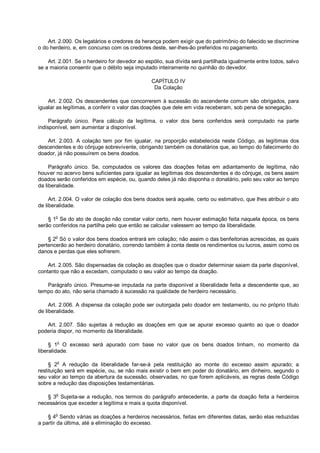 Art. 2.000. Os legatários e credores da herança podem exigir que do patrimônio do falecido se discrimine
o do herdeiro, e, em concurso com os credores deste, ser-lhes-ão preferidos no pagamento.
Art. 2.001. Se o herdeiro for devedor ao espólio, sua dívida será partilhada igualmente entre todos, salvo
se a maioria consentir que o débito seja imputado inteiramente no quinhão do devedor.
CAPÍTULO IV
Da Colação
Art. 2.002. Os descendentes que concorrerem à sucessão do ascendente comum são obrigados, para
igualar as legítimas, a conferir o valor das doações que dele em vida receberam, sob pena de sonegação.
Parágrafo único. Para cálculo da legítima, o valor dos bens conferidos será computado na parte
indisponível, sem aumentar a disponível.
Art. 2.003. A colação tem por fim igualar, na proporção estabelecida neste Código, as legítimas dos
descendentes e do cônjuge sobrevivente, obrigando também os donatários que, ao tempo do falecimento do
doador, já não possuírem os bens doados.
Parágrafo único. Se, computados os valores das doações feitas em adiantamento de legítima, não
houver no acervo bens suficientes para igualar as legítimas dos descendentes e do cônjuge, os bens assim
doados serão conferidos em espécie, ou, quando deles já não disponha o donatário, pelo seu valor ao tempo
da liberalidade.
Art. 2.004. O valor de colação dos bens doados será aquele, certo ou estimativo, que lhes atribuir o ato
de liberalidade.
§ 1o
Se do ato de doação não constar valor certo, nem houver estimação feita naquela época, os bens
serão conferidos na partilha pelo que então se calcular valessem ao tempo da liberalidade.
§ 2o
Só o valor dos bens doados entrará em colação; não assim o das benfeitorias acrescidas, as quais
pertencerão ao herdeiro donatário, correndo também à conta deste os rendimentos ou lucros, assim como os
danos e perdas que eles sofrerem.
Art. 2.005. São dispensadas da colação as doações que o doador determinar saiam da parte disponível,
contanto que não a excedam, computado o seu valor ao tempo da doação.
Parágrafo único. Presume-se imputada na parte disponível a liberalidade feita a descendente que, ao
tempo do ato, não seria chamado à sucessão na qualidade de herdeiro necessário.
Art. 2.006. A dispensa da colação pode ser outorgada pelo doador em testamento, ou no próprio título
de liberalidade.
Art. 2.007. São sujeitas à redução as doações em que se apurar excesso quanto ao que o doador
poderia dispor, no momento da liberalidade.
§ 1
o
O excesso será apurado com base no valor que os bens doados tinham, no momento da
liberalidade.
§ 2
o
A redução da liberalidade far-se-á pela restituição ao monte do excesso assim apurado; a
restituição será em espécie, ou, se não mais existir o bem em poder do donatário, em dinheiro, segundo o
seu valor ao tempo da abertura da sucessão, observadas, no que forem aplicáveis, as regras deste Código
sobre a redução das disposições testamentárias.
§ 3
o
Sujeita-se a redução, nos termos do parágrafo antecedente, a parte da doação feita a herdeiros
necessários que exceder a legítima e mais a quota disponível.
§ 4o
Sendo várias as doações a herdeiros necessários, feitas em diferentes datas, serão elas reduzidas
a partir da última, até a eliminação do excesso.
 