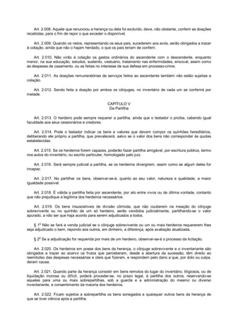Art. 2.008. Aquele que renunciou a herança ou dela foi excluído, deve, não obstante, conferir as doações
recebidas, para o fim de repor o que exceder o disponível.
Art. 2.009. Quando os netos, representando os seus pais, sucederem aos avós, serão obrigados a trazer
à colação, ainda que não o hajam herdado, o que os pais teriam de conferir.
Art. 2.010. Não virão à colação os gastos ordinários do ascendente com o descendente, enquanto
menor, na sua educação, estudos, sustento, vestuário, tratamento nas enfermidades, enxoval, assim como
as despesas de casamento, ou as feitas no interesse de sua defesa em processo-crime.
Art. 2.011. As doações remuneratórias de serviços feitos ao ascendente também não estão sujeitas a
colação.
Art. 2.012. Sendo feita a doação por ambos os cônjuges, no inventário de cada um se conferirá por
metade.
CAPÍTULO V
Da Partilha
Art. 2.013. O herdeiro pode sempre requerer a partilha, ainda que o testador o proíba, cabendo igual
faculdade aos seus cessionários e credores.
Art. 2.014. Pode o testador indicar os bens e valores que devem compor os quinhões hereditários,
deliberando ele próprio a partilha, que prevalecerá, salvo se o valor dos bens não corresponder às quotas
estabelecidas.
Art. 2.015. Se os herdeiros forem capazes, poderão fazer partilha amigável, por escritura pública, termo
nos autos do inventário, ou escrito particular, homologado pelo juiz.
Art. 2.016. Será sempre judicial a partilha, se os herdeiros divergirem, assim como se algum deles for
incapaz.
Art. 2.017. No partilhar os bens, observar-se-á, quanto ao seu valor, natureza e qualidade, a maior
igualdade possível.
Art. 2.018. É válida a partilha feita por ascendente, por ato entre vivos ou de última vontade, contanto
que não prejudique a legítima dos herdeiros necessários.
Art. 2.019. Os bens insuscetíveis de divisão cômoda, que não couberem na meação do cônjuge
sobrevivente ou no quinhão de um só herdeiro, serão vendidos judicialmente, partilhando-se o valor
apurado, a não ser que haja acordo para serem adjudicados a todos.
§ 1o
Não se fará a venda judicial se o cônjuge sobrevivente ou um ou mais herdeiros requererem lhes
seja adjudicado o bem, repondo aos outros, em dinheiro, a diferença, após avaliação atualizada.
§ 2
o
Se a adjudicação for requerida por mais de um herdeiro, observar-se-á o processo da licitação.
Art. 2.020. Os herdeiros em posse dos bens da herança, o cônjuge sobrevivente e o inventariante são
obrigados a trazer ao acervo os frutos que perceberam, desde a abertura da sucessão; têm direito ao
reembolso das despesas necessárias e úteis que fizeram, e respondem pelo dano a que, por dolo ou culpa,
deram causa.
Art. 2.021. Quando parte da herança consistir em bens remotos do lugar do inventário, litigiosos, ou de
liquidação morosa ou difícil, poderá proceder-se, no prazo legal, à partilha dos outros, reservando-se
aqueles para uma ou mais sobrepartilhas, sob a guarda e a administração do mesmo ou diverso
inventariante, e consentimento da maioria dos herdeiros.
Art. 2.022. Ficam sujeitos a sobrepartilha os bens sonegados e quaisquer outros bens da herança de
que se tiver ciência após a partilha.
 