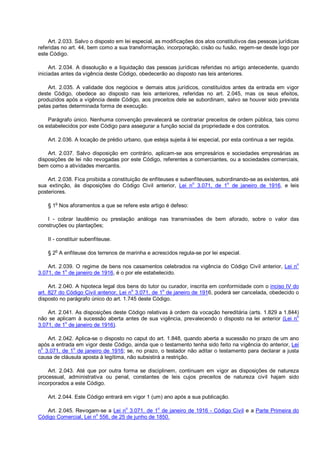 Art. 2.033. Salvo o disposto em lei especial, as modificações dos atos constitutivos das pessoas jurídicas
referidas no art. 44, bem como a sua transformação, incorporação, cisão ou fusão, regem-se desde logo por
este Código.
Art. 2.034. A dissolução e a liquidação das pessoas jurídicas referidas no artigo antecedente, quando
iniciadas antes da vigência deste Código, obedecerão ao disposto nas leis anteriores.
Art. 2.035. A validade dos negócios e demais atos jurídicos, constituídos antes da entrada em vigor
deste Código, obedece ao disposto nas leis anteriores, referidas no art. 2.045, mas os seus efeitos,
produzidos após a vigência deste Código, aos preceitos dele se subordinam, salvo se houver sido prevista
pelas partes determinada forma de execução.
Parágrafo único. Nenhuma convenção prevalecerá se contrariar preceitos de ordem pública, tais como
os estabelecidos por este Código para assegurar a função social da propriedade e dos contratos.
Art. 2.036. A locação de prédio urbano, que esteja sujeita à lei especial, por esta continua a ser regida.
Art. 2.037. Salvo disposição em contrário, aplicam-se aos empresários e sociedades empresárias as
disposições de lei não revogadas por este Código, referentes a comerciantes, ou a sociedades comerciais,
bem como a atividades mercantis.
Art. 2.038. Fica proibida a constituição de enfiteuses e subenfiteuses, subordinando-se as existentes, até
sua extinção, às disposições do Código Civil anterior, Lei n
o
3.071, de 1
o
de janeiro de 1916, e leis
posteriores.
§ 1
o
Nos aforamentos a que se refere este artigo é defeso:
I - cobrar laudêmio ou prestação análoga nas transmissões de bem aforado, sobre o valor das
construções ou plantações;
II - constituir subenfiteuse.
§ 2o
A enfiteuse dos terrenos de marinha e acrescidos regula-se por lei especial.
Art. 2.039. O regime de bens nos casamentos celebrados na vigência do Código Civil anterior, Lei n
o
3.071, de 1
o
de janeiro de 1916, é o por ele estabelecido.
Art. 2.040. A hipoteca legal dos bens do tutor ou curador, inscrita em conformidade com o inciso IV do
art. 827 do Código Civil anterior, Lei no
3.071, de 1o
de janeiro de 1916, poderá ser cancelada, obedecido o
disposto no parágrafo único do art. 1.745 deste Código.
Art. 2.041. As disposições deste Código relativas à ordem da vocação hereditária (arts. 1.829 a 1.844)
não se aplicam à sucessão aberta antes de sua vigência, prevalecendo o disposto na lei anterior (Lei n
o
3.071, de 1o
de janeiro de 1916).
Art. 2.042. Aplica-se o disposto no caput do art. 1.848, quando aberta a sucessão no prazo de um ano
após a entrada em vigor deste Código, ainda que o testamento tenha sido feito na vigência do anterior, Lei
no
3.071, de 1o
de janeiro de 1916; se, no prazo, o testador não aditar o testamento para declarar a justa
causa de cláusula aposta à legítima, não subsistirá a restrição.
Art. 2.043. Até que por outra forma se disciplinem, continuam em vigor as disposições de natureza
processual, administrativa ou penal, constantes de leis cujos preceitos de natureza civil hajam sido
incorporados a este Código.
Art. 2.044. Este Código entrará em vigor 1 (um) ano após a sua publicação.
Art. 2.045. Revogam-se a Lei no
3.071, de 1o
de janeiro de 1916 - Código Civil e a Parte Primeira do
Código Comercial, Lei no
556, de 25 de junho de 1850.
 