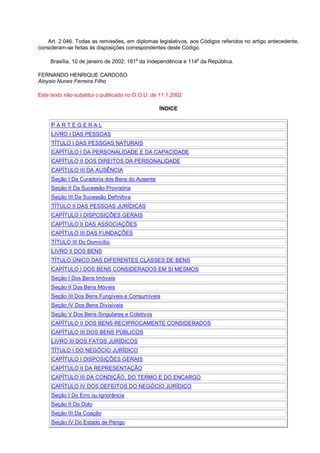 Art. 2.046. Todas as remissões, em diplomas legislativos, aos Códigos referidos no artigo antecedente,
consideram-se feitas às disposições correspondentes deste Código.
Brasília, 10 de janeiro de 2002; 181o
da Independência e 114
o
da República.
FERNANDO HENRIQUE CARDOSO
Aloysio Nunes Ferreira Filho
Este texto não substitui o publicado no D.O.U. de 11.1.2002
ÍNDICE
P A R T E G E R A L
LIVRO I DAS PESSOAS
TÍTULO I DAS PESSOAS NATURAIS
CAPÍTULO I DA PERSONALIDADE E DA CAPACIDADE
CAPÍTULO II DOS DIREITOS DA PERSONALIDADE
CAPÍTULO III DA AUSÊNCIA
Seção I Da Curadoria dos Bens do Ausente
Seção II Da Sucessão Provisória
Seção III Da Sucessão Definitiva
TÍTULO II DAS PESSOAS JURÍDICAS
CAPÍTULO I DISPOSIÇÕES GERAIS
CAPÍTULO II DAS ASSOCIAÇÕES
CAPÍTULO III DAS FUNDAÇÕES
TÍTULO III Do Domicílio
LIVRO II DOS BENS
TÍTULO ÚNICO DAS DIFERENTES CLASSES DE BENS
CAPÍTULO I DOS BENS CONSIDERADOS EM SI MESMOS
Seção I Dos Bens Imóveis
Seção II Dos Bens Móveis
Seção III Dos Bens Fungíveis e Consumíveis
Seção IV Dos Bens Divisíveis
Seção V Dos Bens Singulares e Coletivos
CAPÍTULO II DOS BENS RECIPROCAMENTE CONSIDERADOS
CAPÍTULO III DOS BENS PÚBLICOS
LIVRO III DOS FATOS JURÍDICOS
TÍTULO I DO NEGÓCIO JURÍDICO
CAPÍTULO I DISPOSIÇÕES GERAIS
CAPÍTULO II DA REPRESENTAÇÃO
CAPÍTULO III DA CONDIÇÃO, DO TERMO E DO ENCARGO
CAPÍTULO IV DOS DEFEITOS DO NEGÓCIO JURÍDICO
Seção I Do Erro ou Ignorância
Seção II Do Dolo
Seção III Da Coação
Seção IV Do Estado de Perigo
 