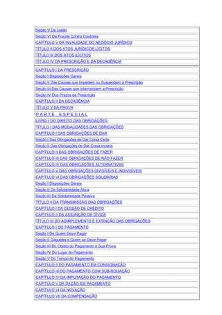 Seção V Da Lesão
Seção VI Da Fraude Contra Credores
CAPÍTULO V DA INVALIDADE DO NEGÓCIO JURÍDICO
TÍTULO II DOS ATOS JURÍDICOS LÍCITOS
TÍTULO III DOS ATOS ILÍCITOS
TÍTULO IV DA PRESCRIÇÃO E DA DECADÊNCIA
CAPÍTULO I DA PRESCRIÇÃO
Seção I Disposições Gerais
Seção II Das Causas que Impedem ou Suspendem a Prescrição
Seção III Das Causas que Interrompem a Prescrição
Seção IV Dos Prazos da Prescrição
CAPÍTULO II DA DECADÊNCIA
TÍTULO V DA PROVA
P A R T E E S P E C I A L
LIVRO I DO DIREITO DAS OBRIGAÇÕES
TÍTULO I DAS MODALIDADES DAS OBRIGAÇÕES
CAPÍTULO I DAS OBRIGAÇÕES DE DAR
Seção I Das Obrigações de Dar Coisa Certa
Seção II Das Obrigações de Dar Coisa Incerta
CAPÍTULO II DAS OBRIGAÇÕES DE FAZER
CAPÍTULO III DAS OBRIGAÇÕES DE NÃO FAZER
CAPÍTULO IV DAS OBRIGAÇÕES ALTERNATIVAS
CAPÍTULO V DAS OBRIGAÇÕES DIVISÍVEIS E INDIVISÍVEIS
CAPÍTULO VI DAS OBRIGAÇÕES SOLIDÁRIAS
Seção I Disposições Gerais
Seção II Da Solidariedade Ativa
Seção III Da Solidariedade Passiva
TÍTULO II DA TRANSMISSÃO DAS OBRIGAÇÕES
CAPÍTULO I DA CESSÃO DE CRÉDITO
CAPÍTULO II DA ASSUNÇÃO DE DÍVIDA
TÍTULO III DO ADIMPLEMENTO E EXTINÇÃO DAS OBRIGAÇÕES
CAPÍTULO I DO PAGAMENTO
Seção I De Quem Deve Pagar
Seção II Daqueles a Quem se Deve Pagar
Seção III Do Objeto do Pagamento e Sua Prova
Seção IV Do Lugar do Pagamento
Seção V Do Tempo do Pagamento
CAPÍTULO II DO PAGAMENTO EM CONSIGNAÇÃO
CAPÍTULO III DO PAGAMENTO COM SUB-ROGAÇÃO
CAPÍTULO IV DA IMPUTAÇÃO DO PAGAMENTO
CAPÍTULO V DA DAÇÃO EM PAGAMENTO
CAPÍTULO VI DA NOVAÇÃO
CAPÍTULO VII DA COMPENSAÇÃO
 