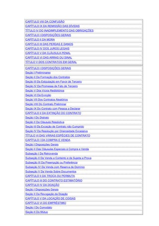 CAPÍTULO VIII DA CONFUSÃO
CAPÍTULO IX DA REMISSÃO DAS DÍVIDAS
TÍTULO IV DO INADIMPLEMENTO DAS OBRIGAÇÕES
CAPÍTULO I DISPOSIÇÕES GERAIS
CAPÍTULO II DA MORA
CAPÍTULO III DAS PERDAS E DANOS
CAPÍTULO IV DOS JUROS LEGAIS
CAPÍTULO V DA CLÁUSULA PENAL
CAPÍTULO VI DAS ARRAS OU SINAL
TÍTULO V DOS CONTRATOS EM GERAL
CAPÍTULO I DISPOSIÇÕES GERAIS
Seção I Preliminares
Seção II Da Formação dos Contratos
Seção III Da Estipulação em Favor de Terceiro
Seção IV Da Promessa de Fato de Terceiro
Seção V Dos Vícios Redibitórios
Seção VI Da Evicção
Seção VII Dos Contratos Aleatórios
Seção VIII Do Contrato Preliminar
Seção IX Do Contrato com Pessoa a Declarar
CAPÍTULO II DA EXTINÇÃO DO CONTRATO
Seção I Do Distrato
Seção II Da Cláusula Resolutiva
Seção III Da Exceção de Contrato não Cumprido
Seção IV Da Resolução por Onerosidade Excessiva
TÍTULO VI DAS VÁRIAS ESPÉCIES DE CONTRATO
CAPÍTULO I DA COMPRA E VENDA
Seção I Disposições Gerais
Seção II Das Cláusulas Especiais à Compra e Venda
Subseção I Da Retrovenda
Subseção II Da Venda a Contento e da Sujeita a Prova
Subseção III Da Preempção ou Preferência
Subseção IV Da Venda com Reserva de Domínio
Subseção V Da Venda Sobre Documentos
CAPÍTULO II DA TROCA OU PERMUTA
CAPÍTULO III DO CONTRATO ESTIMATÓRIO
CAPÍTULO IV DA DOAÇÃO
Seção I Disposições Gerais
Seção II Da Revogação da Doação
CAPÍTULO V DA LOCAÇÃO DE COISAS
CAPÍTULO VI DO EMPRÉSTIMO
Seção I Do Comodato
Seção II Do Mútuo
 
