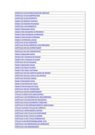 CAPÍTULO VII DA PRESTAÇÃO DE SERVIÇO
CAPÍTULO VIII DA EMPREITADA
CAPÍTULO IX DO DEPÓSITO
Seção I Do Depósito Voluntário
Seção II Do Depósito Necessário
CAPÍTULO X DO MANDATO
Seção I Disposições Gerais
Seção II Das Obrigações do Mandatário
Seção III Das Obrigações do Mandante
Seção IV Da Extinção do Mandato
Seção V Do Mandato Judicial
CAPÍTULO XI DA COMISSÃO
CAPÍTULO XII DA AGÊNCIA E DISTRIBUIÇÃO
CAPÍTULO XIII DA CORRETAGEM
CAPÍTULO XIV DO TRANSPORTE
Seção I Disposições Gerais
Seção II Do Transporte de Pessoas
Seção III Do Transporte de Coisas
CAPÍTULO XV DO SEGURO
Seção I Disposições Gerais
Seção II Do Seguro de Dano
Seção III Do Seguro de Pessoa
CAPÍTULO XVI DA CONSTITUIÇÃO DE RENDA
CAPÍTULO XVII DO JOGO E DA APOSTA
CAPÍTULO XVIII DA FIANÇA
Seção I Disposições Gerais
Seção II Dos Efeitos da Fiança
Seção III Da Extinção da Fiança
CAPÍTULO XIX DA TRANSAÇÃO
CAPÍTULO XX DO COMPROMISSO
TÍTULO VII DOS ATOS UNILATERAIS
CAPÍTULO I DA PROMESSA DE RECOMPENSA
CAPÍTULO II DA GESTÃO DE NEGÓCIOS
CAPÍTULO III DO PAGAMENTO INDEVIDO
CAPÍTULO IV DO ENRIQUECIMENTO SEM CAUSA
TÍTULO VIII DOS TÍTULOS DE CRÉDITO
CAPÍTULO I DISPOSIÇÕES GERAIS
CAPÍTULO II DO TÍTULO AO PORTADOR
CAPÍTULO III DO TÍTULO À ORDEM
CAPÍTULO IV DO TÍTULO NOMINATIVO
TÍTULO IX DA RESPONSABILIDADE CIVIL
CAPÍTULO I DA OBRIGAÇÃO DE INDENIZAR
CAPÍTULO II DA INDENIZAÇÃO
 
