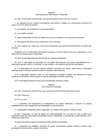 Seção III
Das Causas que Interrompem a Prescrição
Art. 202. A interrupção da prescrição, que somente poderá ocorrer uma vez, dar-se-á:
I - por despacho do juiz, mesmo incompetente, que ordenar a citação, se o interessado a promover no
prazo e na forma da lei processual;
II - por protesto, nas condições do inciso antecedente;
III - por protesto cambial;
IV - pela apresentação do título de crédito em juízo de inventário ou em concurso de credores;
V - por qualquer ato judicial que constitua em mora o devedor;
VI - por qualquer ato inequívoco, ainda que extrajudicial, que importe reconhecimento do direito pelo
devedor.
Parágrafo único. A prescrição interrompida recomeça a correr da data do ato que a interrompeu, ou do
último ato do processo para a interromper.
Art. 203. A prescrição pode ser interrompida por qualquer interessado.
Art. 204. A interrupção da prescrição por um credor não aproveita aos outros; semelhantemente, a
interrupção operada contra o co-devedor, ou seu herdeiro, não prejudica aos demais coobrigados.
§ 1o
A interrupção por um dos credores solidários aproveita aos outros; assim como a interrupção
efetuada contra o devedor solidário envolve os demais e seus herdeiros.
§ 2
o
A interrupção operada contra um dos herdeiros do devedor solidário não prejudica os outros
herdeiros ou devedores, senão quando se trate de obrigações e direitos indivisíveis.
§ 3
o
A interrupção produzida contra o principal devedor prejudica o fiador.
Seção IV
Dos Prazos da Prescrição
Art. 205. A prescrição ocorre em dez anos, quando a lei não lhe haja fixado prazo menor.
Art. 206. Prescreve:
§ 1o
Em um ano:
I - a pretensão dos hospedeiros ou fornecedores de víveres destinados a consumo no próprio
estabelecimento, para o pagamento da hospedagem ou dos alimentos;
II - a pretensão do segurado contra o segurador, ou a deste contra aquele, contado o prazo:
a) para o segurado, no caso de seguro de responsabilidade civil, da data em que é citado para
responder à ação de indenização proposta pelo terceiro prejudicado, ou da data que a este indeniza, com a
anuência do segurador;
b) quanto aos demais seguros, da ciência do fato gerador da pretensão;
III - a pretensão dos tabeliães, auxiliares da justiça, serventuários judiciais, árbitros e peritos, pela
percepção de emolumentos, custas e honorários;
 