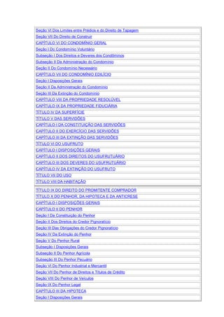 Seção VI Dos Limites entre Prédios e do Direito de Tapagem
Seção VII Do Direito de Construir
CAPÍTULO VI DO CONDOMÍNIO GERAL
Seção I Do Condomínio Voluntário
Subseção I Dos Direitos e Deveres dos Condôminos
Subseção II Da Administração do Condomínio
Seção II Do Condomínio Necessário
CAPÍTULO VII DO CONDOMÍNIO EDILÍCIO
Seção I Disposições Gerais
Seção II Da Administração do Condomínio
Seção III Da Extinção do Condomínio
CAPÍTULO VIII DA PROPRIEDADE RESOLÚVEL
CAPÍTULO IX DA PROPRIEDADE FIDUCIÁRIA
TÍTULO IV DA SUPERFÍCIE
TÍTULO V DAS SERVIDÕES
CAPÍTULO I DA CONSTITUIÇÃO DAS SERVIDÕES
CAPÍTULO II DO EXERCÍCIO DAS SERVIDÕES
CAPÍTULO III DA EXTINÇÃO DAS SERVIDÕES
TÍTULO VI DO USUFRUTO
CAPÍTULO I DISPOSIÇÕES GERAIS
CAPÍTULO II DOS DIREITOS DO USUFRUTUÁRIO
CAPÍTULO III DOS DEVERES DO USUFRUTUÁRIO
CAPÍTULO IV DA EXTINÇÃO DO USUFRUTO
TÍTULO VII DO USO
TÍTULO VIII DA HABITAÇÃO
TÍTULO IX DO DIREITO DO PROMITENTE COMPRADOR
TÍTULO X DO PENHOR, DA HIPOTECA E DA ANTICRESE
CAPÍTULO I DISPOSIÇÕES GERAIS
CAPÍTULO II DO PENHOR
Seção I Da Constituição do Penhor
Seção II Dos Direitos do Credor Pignoratício
Seção III Das Obrigações do Credor Pignoratício
Seção IV Da Extinção do Penhor
Seção V Do Penhor Rural
Subseção I Disposições Gerais
Subseção II Do Penhor Agrícola
Subseção III Do Penhor Pecuário
Seção VI Do Penhor Industrial e Mercantil
Seção VII Do Penhor de Direitos e Títulos de Crédito
Seção VIII Do Penhor de Veículos
Seção IX Do Penhor Legal
CAPÍTULO III DA HIPOTECA
Seção I Disposições Gerais
 