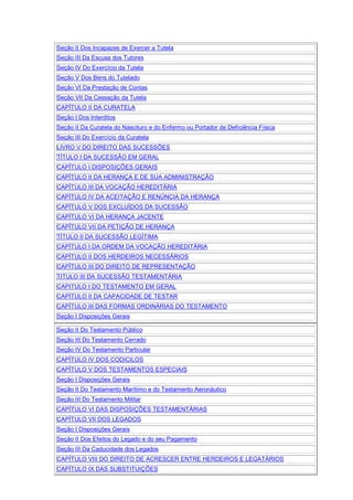 Seção II Dos Incapazes de Exercer a Tutela
Seção III Da Escusa dos Tutores
Seção IV Do Exercício da Tutela
Seção V Dos Bens do Tutelado
Seção VI Da Prestação de Contas
Seção VII Da Cessação da Tutela
CAPÍTULO II DA CURATELA
Seção I Dos Interditos
Seção II Da Curatela do Nascituro e do Enfermo ou Portador de Deficiência Física
Seção III Do Exercício da Curatela
LIVRO V DO DIREITO DAS SUCESSÕES
TÍTULO I DA SUCESSÃO EM GERAL
CAPÍTULO I DISPOSIÇÕES GERAIS
CAPÍTULO II DA HERANÇA E DE SUA ADMINISTRAÇÃO
CAPÍTULO III DA VOCAÇÃO HEREDITÁRIA
CAPÍTULO IV DA ACEITAÇÃO E RENÚNCIA DA HERANÇA
CAPÍTULO V DOS EXCLUÍDOS DA SUCESSÃO
CAPÍTULO VI DA HERANÇA JACENTE
CAPÍTULO VII DA PETIÇÃO DE HERANÇA
TÍTULO II DA SUCESSÃO LEGÍTIMA
CAPÍTULO I DA ORDEM DA VOCAÇÃO HEREDITÁRIA
CAPÍTULO II DOS HERDEIROS NECESSÁRIOS
CAPÍTULO III DO DIREITO DE REPRESENTAÇÃO
TITULO III DA SUCESSÃO TESTAMENTÁRIA
CAPITULO I DO TESTAMENTO EM GERAL
CAPÍTULO II DA CAPACIDADE DE TESTAR
CAPÍTULO III DAS FORMAS ORDINÁRIAS DO TESTAMENTO
Seção I Disposições Gerais
Seção II Do Testamento Público
Seção III Do Testamento Cerrado
Seção IV Do Testamento Particular
CAPÍTULO IV DOS CODICILOS
CAPÍTULO V DOS TESTAMENTOS ESPECIAIS
Seção I Disposições Gerais
Seção II Do Testamento Marítimo e do Testamento Aeronáutico
Seção III Do Testamento Militar
CAPÍTULO VI DAS DISPOSIÇÕES TESTAMENTÁRIAS
CAPÍTULO VII DOS LEGADOS
Seção I Disposições Gerais
Seção II Dos Efeitos do Legado e do seu Pagamento
Seção III Da Caducidade dos Legados
CAPÍTULO VIII DO DIREITO DE ACRESCER ENTRE HERDEIROS E LEGATÁRIOS
CAPÍTULO IX DAS SUBSTITUIÇÕES
 