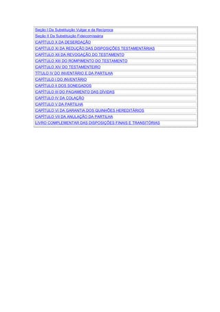 Seção I Da Substituição Vulgar e da Recíproca
Seção II Da Substituição Fideicomissária
CAPÍTULO X DA DESERDAÇÃO
CAPÍTULO XI DA REDUÇÃO DAS DISPOSIÇÕES TESTAMENTÁRIAS
CAPÍTULO XII DA REVOGAÇÃO DO TESTAMENTO
CAPÍTULO XIII DO ROMPIMENTO DO TESTAMENTO
CAPÍTULO XIV DO TESTAMENTEIRO
TÍTULO IV DO INVENTÁRIO E DA PARTILHA
CAPÍTULO I DO INVENTÁRIO
CAPÍTULO II DOS SONEGADOS
CAPÍTULO III DO PAGAMENTO DAS DÍVIDAS
CAPÍTULO IV DA COLAÇÃO
CAPÍTULO V DA PARTILHA
CAPÍTULO VI DA GARANTIA DOS QUINHÕES HEREDITÁRIOS
CAPÍTULO VII DA ANULAÇÃO DA PARTILHA
LIVRO COMPLEMENTAR DAS DISPOSIÇÕES FINAIS E TRANSITÓRIAS
 