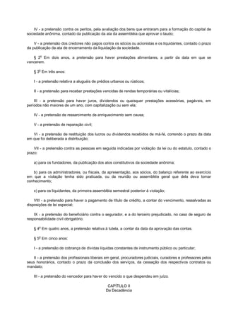 IV - a pretensão contra os peritos, pela avaliação dos bens que entraram para a formação do capital de
sociedade anônima, contado da publicação da ata da assembléia que aprovar o laudo;
V - a pretensão dos credores não pagos contra os sócios ou acionistas e os liquidantes, contado o prazo
da publicação da ata de encerramento da liquidação da sociedade.
§ 2o
Em dois anos, a pretensão para haver prestações alimentares, a partir da data em que se
vencerem.
§ 3
o
Em três anos:
I - a pretensão relativa a aluguéis de prédios urbanos ou rústicos;
II - a pretensão para receber prestações vencidas de rendas temporárias ou vitalícias;
III - a pretensão para haver juros, dividendos ou quaisquer prestações acessórias, pagáveis, em
períodos não maiores de um ano, com capitalização ou sem ela;
IV - a pretensão de ressarcimento de enriquecimento sem causa;
V - a pretensão de reparação civil;
VI - a pretensão de restituição dos lucros ou dividendos recebidos de má-fé, correndo o prazo da data
em que foi deliberada a distribuição;
VII - a pretensão contra as pessoas em seguida indicadas por violação da lei ou do estatuto, contado o
prazo:
a) para os fundadores, da publicação dos atos constitutivos da sociedade anônima;
b) para os administradores, ou fiscais, da apresentação, aos sócios, do balanço referente ao exercício
em que a violação tenha sido praticada, ou da reunião ou assembléia geral que dela deva tomar
conhecimento;
c) para os liquidantes, da primeira assembléia semestral posterior à violação;
VIII - a pretensão para haver o pagamento de título de crédito, a contar do vencimento, ressalvadas as
disposições de lei especial;
IX - a pretensão do beneficiário contra o segurador, e a do terceiro prejudicado, no caso de seguro de
responsabilidade civil obrigatório.
§ 4o
Em quatro anos, a pretensão relativa à tutela, a contar da data da aprovação das contas.
§ 5o
Em cinco anos:
I - a pretensão de cobrança de dívidas líquidas constantes de instrumento público ou particular;
II - a pretensão dos profissionais liberais em geral, procuradores judiciais, curadores e professores pelos
seus honorários, contado o prazo da conclusão dos serviços, da cessação dos respectivos contratos ou
mandato;
III - a pretensão do vencedor para haver do vencido o que despendeu em juízo.
CAPÍTULO II
Da Decadência
 