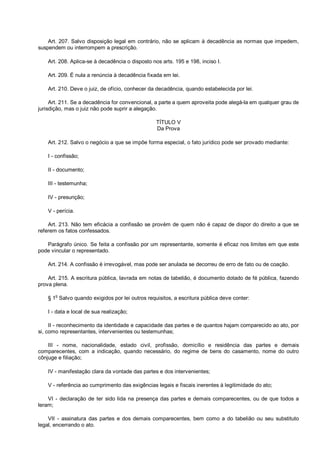 Art. 207. Salvo disposição legal em contrário, não se aplicam à decadência as normas que impedem,
suspendem ou interrompem a prescrição.
Art. 208. Aplica-se à decadência o disposto nos arts. 195 e 198, inciso I.
Art. 209. É nula a renúncia à decadência fixada em lei.
Art. 210. Deve o juiz, de ofício, conhecer da decadência, quando estabelecida por lei.
Art. 211. Se a decadência for convencional, a parte a quem aproveita pode alegá-la em qualquer grau de
jurisdição, mas o juiz não pode suprir a alegação.
TÍTULO V
Da Prova
Art. 212. Salvo o negócio a que se impõe forma especial, o fato jurídico pode ser provado mediante:
I - confissão;
II - documento;
III - testemunha;
IV - presunção;
V - perícia.
Art. 213. Não tem eficácia a confissão se provém de quem não é capaz de dispor do direito a que se
referem os fatos confessados.
Parágrafo único. Se feita a confissão por um representante, somente é eficaz nos limites em que este
pode vincular o representado.
Art. 214. A confissão é irrevogável, mas pode ser anulada se decorreu de erro de fato ou de coação.
Art. 215. A escritura pública, lavrada em notas de tabelião, é documento dotado de fé pública, fazendo
prova plena.
§ 1o
Salvo quando exigidos por lei outros requisitos, a escritura pública deve conter:
I - data e local de sua realização;
II - reconhecimento da identidade e capacidade das partes e de quantos hajam comparecido ao ato, por
si, como representantes, intervenientes ou testemunhas;
III - nome, nacionalidade, estado civil, profissão, domicílio e residência das partes e demais
comparecentes, com a indicação, quando necessário, do regime de bens do casamento, nome do outro
cônjuge e filiação;
IV - manifestação clara da vontade das partes e dos intervenientes;
V - referência ao cumprimento das exigências legais e fiscais inerentes à legitimidade do ato;
VI - declaração de ter sido lida na presença das partes e demais comparecentes, ou de que todos a
leram;
VII - assinatura das partes e dos demais comparecentes, bem como a do tabelião ou seu substituto
legal, encerrando o ato.
 