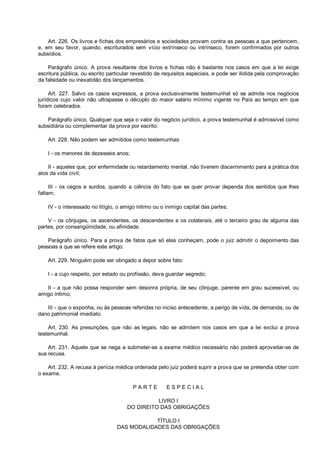 Art. 226. Os livros e fichas dos empresários e sociedades provam contra as pessoas a que pertencem,
e, em seu favor, quando, escriturados sem vício extrínseco ou intrínseco, forem confirmados por outros
subsídios.
Parágrafo único. A prova resultante dos livros e fichas não é bastante nos casos em que a lei exige
escritura pública, ou escrito particular revestido de requisitos especiais, e pode ser ilidida pela comprovação
da falsidade ou inexatidão dos lançamentos.
Art. 227. Salvo os casos expressos, a prova exclusivamente testemunhal só se admite nos negócios
jurídicos cujo valor não ultrapasse o décuplo do maior salário mínimo vigente no País ao tempo em que
foram celebrados.
Parágrafo único. Qualquer que seja o valor do negócio jurídico, a prova testemunhal é admissível como
subsidiária ou complementar da prova por escrito.
Art. 228. Não podem ser admitidos como testemunhas:
I - os menores de dezesseis anos;
II - aqueles que, por enfermidade ou retardamento mental, não tiverem discernimento para a prática dos
atos da vida civil;
III - os cegos e surdos, quando a ciência do fato que se quer provar dependa dos sentidos que lhes
faltam;
IV - o interessado no litígio, o amigo íntimo ou o inimigo capital das partes;
V - os cônjuges, os ascendentes, os descendentes e os colaterais, até o terceiro grau de alguma das
partes, por consangüinidade, ou afinidade.
Parágrafo único. Para a prova de fatos que só elas conheçam, pode o juiz admitir o depoimento das
pessoas a que se refere este artigo.
Art. 229. Ninguém pode ser obrigado a depor sobre fato:
I - a cujo respeito, por estado ou profissão, deva guardar segredo;
II - a que não possa responder sem desonra própria, de seu cônjuge, parente em grau sucessível, ou
amigo íntimo;
III - que o exponha, ou às pessoas referidas no inciso antecedente, a perigo de vida, de demanda, ou de
dano patrimonial imediato.
Art. 230. As presunções, que não as legais, não se admitem nos casos em que a lei exclui a prova
testemunhal.
Art. 231. Aquele que se nega a submeter-se a exame médico necessário não poderá aproveitar-se de
sua recusa.
Art. 232. A recusa à perícia médica ordenada pelo juiz poderá suprir a prova que se pretendia obter com
o exame.
P A R T E E S P E C I A L
LIVRO I
DO DIREITO DAS OBRIGAÇÕES
TÍTULO I
DAS MODALIDADES DAS OBRIGAÇÕES
 