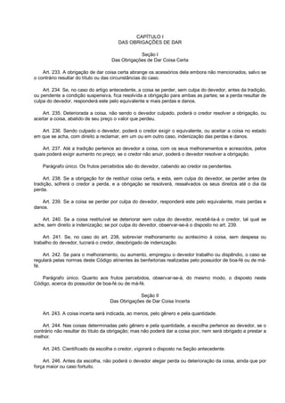 CAPÍTULO I
DAS OBRIGAÇÕES DE DAR
Seção I
Das Obrigações de Dar Coisa Certa
Art. 233. A obrigação de dar coisa certa abrange os acessórios dela embora não mencionados, salvo se
o contrário resultar do título ou das circunstâncias do caso.
Art. 234. Se, no caso do artigo antecedente, a coisa se perder, sem culpa do devedor, antes da tradição,
ou pendente a condição suspensiva, fica resolvida a obrigação para ambas as partes; se a perda resultar de
culpa do devedor, responderá este pelo equivalente e mais perdas e danos.
Art. 235. Deteriorada a coisa, não sendo o devedor culpado, poderá o credor resolver a obrigação, ou
aceitar a coisa, abatido de seu preço o valor que perdeu.
Art. 236. Sendo culpado o devedor, poderá o credor exigir o equivalente, ou aceitar a coisa no estado
em que se acha, com direito a reclamar, em um ou em outro caso, indenização das perdas e danos.
Art. 237. Até a tradição pertence ao devedor a coisa, com os seus melhoramentos e acrescidos, pelos
quais poderá exigir aumento no preço; se o credor não anuir, poderá o devedor resolver a obrigação.
Parágrafo único. Os frutos percebidos são do devedor, cabendo ao credor os pendentes.
Art. 238. Se a obrigação for de restituir coisa certa, e esta, sem culpa do devedor, se perder antes da
tradição, sofrerá o credor a perda, e a obrigação se resolverá, ressalvados os seus direitos até o dia da
perda.
Art. 239. Se a coisa se perder por culpa do devedor, responderá este pelo equivalente, mais perdas e
danos.
Art. 240. Se a coisa restituível se deteriorar sem culpa do devedor, recebê-la-á o credor, tal qual se
ache, sem direito a indenização; se por culpa do devedor, observar-se-á o disposto no art. 239.
Art. 241. Se, no caso do art. 238, sobrevier melhoramento ou acréscimo à coisa, sem despesa ou
trabalho do devedor, lucrará o credor, desobrigado de indenização.
Art. 242. Se para o melhoramento, ou aumento, empregou o devedor trabalho ou dispêndio, o caso se
regulará pelas normas deste Código atinentes às benfeitorias realizadas pelo possuidor de boa-fé ou de má-
fé.
Parágrafo único. Quanto aos frutos percebidos, observar-se-á, do mesmo modo, o disposto neste
Código, acerca do possuidor de boa-fé ou de má-fé.
Seção II
Das Obrigações de Dar Coisa Incerta
Art. 243. A coisa incerta será indicada, ao menos, pelo gênero e pela quantidade.
Art. 244. Nas coisas determinadas pelo gênero e pela quantidade, a escolha pertence ao devedor, se o
contrário não resultar do título da obrigação; mas não poderá dar a coisa pior, nem será obrigado a prestar a
melhor.
Art. 245. Cientificado da escolha o credor, vigorará o disposto na Seção antecedente.
Art. 246. Antes da escolha, não poderá o devedor alegar perda ou deterioração da coisa, ainda que por
força maior ou caso fortuito.
 