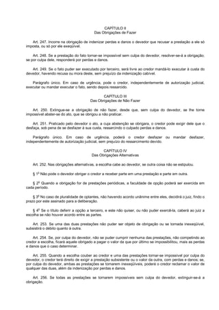 CAPÍTULO II
Das Obrigações de Fazer
Art. 247. Incorre na obrigação de indenizar perdas e danos o devedor que recusar a prestação a ele só
imposta, ou só por ele exeqüível.
Art. 248. Se a prestação do fato tornar-se impossível sem culpa do devedor, resolver-se-á a obrigação;
se por culpa dele, responderá por perdas e danos.
Art. 249. Se o fato puder ser executado por terceiro, será livre ao credor mandá-lo executar à custa do
devedor, havendo recusa ou mora deste, sem prejuízo da indenização cabível.
Parágrafo único. Em caso de urgência, pode o credor, independentemente de autorização judicial,
executar ou mandar executar o fato, sendo depois ressarcido.
CAPÍTULO III
Das Obrigações de Não Fazer
Art. 250. Extingue-se a obrigação de não fazer, desde que, sem culpa do devedor, se lhe torne
impossível abster-se do ato, que se obrigou a não praticar.
Art. 251. Praticado pelo devedor o ato, a cuja abstenção se obrigara, o credor pode exigir dele que o
desfaça, sob pena de se desfazer à sua custa, ressarcindo o culpado perdas e danos.
Parágrafo único. Em caso de urgência, poderá o credor desfazer ou mandar desfazer,
independentemente de autorização judicial, sem prejuízo do ressarcimento devido.
CAPÍTULO IV
Das Obrigações Alternativas
Art. 252. Nas obrigações alternativas, a escolha cabe ao devedor, se outra coisa não se estipulou.
§ 1o
Não pode o devedor obrigar o credor a receber parte em uma prestação e parte em outra.
§ 2
o
Quando a obrigação for de prestações periódicas, a faculdade de opção poderá ser exercida em
cada período.
§ 3o
No caso de pluralidade de optantes, não havendo acordo unânime entre eles, decidirá o juiz, findo o
prazo por este assinado para a deliberação.
§ 4o
Se o título deferir a opção a terceiro, e este não quiser, ou não puder exercê-la, caberá ao juiz a
escolha se não houver acordo entre as partes.
Art. 253. Se uma das duas prestações não puder ser objeto de obrigação ou se tornada inexeqüível,
subsistirá o débito quanto à outra.
Art. 254. Se, por culpa do devedor, não se puder cumprir nenhuma das prestações, não competindo ao
credor a escolha, ficará aquele obrigado a pagar o valor da que por último se impossibilitou, mais as perdas
e danos que o caso determinar.
Art. 255. Quando a escolha couber ao credor e uma das prestações tornar-se impossível por culpa do
devedor, o credor terá direito de exigir a prestação subsistente ou o valor da outra, com perdas e danos; se,
por culpa do devedor, ambas as prestações se tornarem inexeqüíveis, poderá o credor reclamar o valor de
qualquer das duas, além da indenização por perdas e danos.
Art. 256. Se todas as prestações se tornarem impossíveis sem culpa do devedor, extinguir-se-á a
obrigação.
 