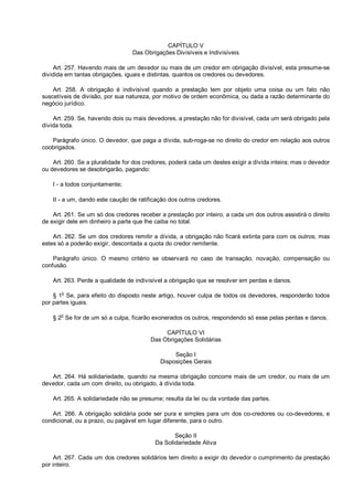 CAPÍTULO V
Das Obrigações Divisíveis e Indivisíveis
Art. 257. Havendo mais de um devedor ou mais de um credor em obrigação divisível, esta presume-se
dividida em tantas obrigações, iguais e distintas, quantos os credores ou devedores.
Art. 258. A obrigação é indivisível quando a prestação tem por objeto uma coisa ou um fato não
suscetíveis de divisão, por sua natureza, por motivo de ordem econômica, ou dada a razão determinante do
negócio jurídico.
Art. 259. Se, havendo dois ou mais devedores, a prestação não for divisível, cada um será obrigado pela
dívida toda.
Parágrafo único. O devedor, que paga a dívida, sub-roga-se no direito do credor em relação aos outros
coobrigados.
Art. 260. Se a pluralidade for dos credores, poderá cada um destes exigir a dívida inteira; mas o devedor
ou devedores se desobrigarão, pagando:
I - a todos conjuntamente;
II - a um, dando este caução de ratificação dos outros credores.
Art. 261. Se um só dos credores receber a prestação por inteiro, a cada um dos outros assistirá o direito
de exigir dele em dinheiro a parte que lhe caiba no total.
Art. 262. Se um dos credores remitir a dívida, a obrigação não ficará extinta para com os outros; mas
estes só a poderão exigir, descontada a quota do credor remitente.
Parágrafo único. O mesmo critério se observará no caso de transação, novação, compensação ou
confusão.
Art. 263. Perde a qualidade de indivisível a obrigação que se resolver em perdas e danos.
§ 1o
Se, para efeito do disposto neste artigo, houver culpa de todos os devedores, responderão todos
por partes iguais.
§ 2o
Se for de um só a culpa, ficarão exonerados os outros, respondendo só esse pelas perdas e danos.
CAPÍTULO VI
Das Obrigações Solidárias
Seção I
Disposições Gerais
Art. 264. Há solidariedade, quando na mesma obrigação concorre mais de um credor, ou mais de um
devedor, cada um com direito, ou obrigado, à dívida toda.
Art. 265. A solidariedade não se presume; resulta da lei ou da vontade das partes.
Art. 266. A obrigação solidária pode ser pura e simples para um dos co-credores ou co-devedores, e
condicional, ou a prazo, ou pagável em lugar diferente, para o outro.
Seção II
Da Solidariedade Ativa
Art. 267. Cada um dos credores solidários tem direito a exigir do devedor o cumprimento da prestação
por inteiro.
 