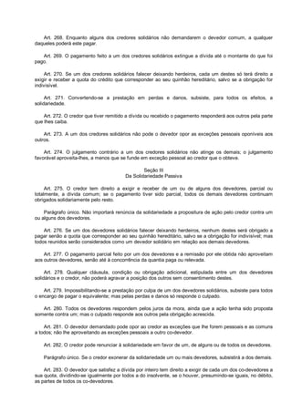 Art. 268. Enquanto alguns dos credores solidários não demandarem o devedor comum, a qualquer
daqueles poderá este pagar.
Art. 269. O pagamento feito a um dos credores solidários extingue a dívida até o montante do que foi
pago.
Art. 270. Se um dos credores solidários falecer deixando herdeiros, cada um destes só terá direito a
exigir e receber a quota do crédito que corresponder ao seu quinhão hereditário, salvo se a obrigação for
indivisível.
Art. 271. Convertendo-se a prestação em perdas e danos, subsiste, para todos os efeitos, a
solidariedade.
Art. 272. O credor que tiver remitido a dívida ou recebido o pagamento responderá aos outros pela parte
que lhes caiba.
Art. 273. A um dos credores solidários não pode o devedor opor as exceções pessoais oponíveis aos
outros.
Art. 274. O julgamento contrário a um dos credores solidários não atinge os demais; o julgamento
favorável aproveita-lhes, a menos que se funde em exceção pessoal ao credor que o obteve.
Seção III
Da Solidariedade Passiva
Art. 275. O credor tem direito a exigir e receber de um ou de alguns dos devedores, parcial ou
totalmente, a dívida comum; se o pagamento tiver sido parcial, todos os demais devedores continuam
obrigados solidariamente pelo resto.
Parágrafo único. Não importará renúncia da solidariedade a propositura de ação pelo credor contra um
ou alguns dos devedores.
Art. 276. Se um dos devedores solidários falecer deixando herdeiros, nenhum destes será obrigado a
pagar senão a quota que corresponder ao seu quinhão hereditário, salvo se a obrigação for indivisível; mas
todos reunidos serão considerados como um devedor solidário em relação aos demais devedores.
Art. 277. O pagamento parcial feito por um dos devedores e a remissão por ele obtida não aproveitam
aos outros devedores, senão até à concorrência da quantia paga ou relevada.
Art. 278. Qualquer cláusula, condição ou obrigação adicional, estipulada entre um dos devedores
solidários e o credor, não poderá agravar a posição dos outros sem consentimento destes.
Art. 279. Impossibilitando-se a prestação por culpa de um dos devedores solidários, subsiste para todos
o encargo de pagar o equivalente; mas pelas perdas e danos só responde o culpado.
Art. 280. Todos os devedores respondem pelos juros da mora, ainda que a ação tenha sido proposta
somente contra um; mas o culpado responde aos outros pela obrigação acrescida.
Art. 281. O devedor demandado pode opor ao credor as exceções que lhe forem pessoais e as comuns
a todos; não lhe aproveitando as exceções pessoais a outro co-devedor.
Art. 282. O credor pode renunciar à solidariedade em favor de um, de alguns ou de todos os devedores.
Parágrafo único. Se o credor exonerar da solidariedade um ou mais devedores, subsistirá a dos demais.
Art. 283. O devedor que satisfez a dívida por inteiro tem direito a exigir de cada um dos co-devedores a
sua quota, dividindo-se igualmente por todos a do insolvente, se o houver, presumindo-se iguais, no débito,
as partes de todos os co-devedores.
 
